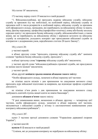 43
16) статтю 181
виключити;
17) частину першу статті 19 викласти в такій редакції:
“1. Військовослужбовці, які проходять кадрову військову службу, військову
службу за призовом під час мобілізації, на особливий період, військову службу за
призовом осіб із числа резервістів в особливий період, військову службу за призовом
осіб офіцерського складу, громадяни, які перебувають на військовому обліку та мають
вищу, фахову передвищу, професійну (професійно-технічну), повну або базову загальну
середню освіту і не проходили базову військову службу, військовозобов’язані, а також
жінки, які не перебувають на військовому обліку і вирішили вступити на військову
службу за контрактом, укладають контракт про проходження військової служби за
контрактом з додержанням умов, передбачених статтею 20 цього Закону”;
18) у статті 20:
у частині першій:
в абзаці другому слова “проходять строкову військову службу або” замінити
словами “пройшли базову військову службу, проходять”;
в абзаці третьому слова “строкову військову службу або” виключити;
у частині другій слова “військовослужбовців строкової служби, які прослужили
не менше шести місяців” виключити;
у частині третій:
абзац другий замінити трьома новими абзацами такого змісту:
“Особи офіцерського складу, зазначені в абзаці першому цієї частини:
не пізніше шести місяців з дня припинення чи скасування воєнного стану
проходять курс військової підготовки за напрямом, що відповідає профілю службової
діяльності;
не пізніше п’яти років з дня припинення чи скасування воєнного стану
здобувають освітній ступінь вищої освіти не нижче бакалавра”;
доповнити абзацом п’ятим такого змісту:
“У разі невиконання вимог, визначених в абзацах другому — четвертому цієї
частини, особи офіцерського складу, зазначені в абзаці першому цієї частини,
звільняються з військової служби у зв’язку із систематичним невиконанням умов
контракту військовослужбовцем”;
19) у статті 202
:
пункт 3 частини третьої доповнити словами “Управління державної охорони
України”;
у частині шостій:
пункти 1 і 2 викласти в такій редакції:
“1) жінок, які до укладення контракту не перебували на військовому обліку:
 