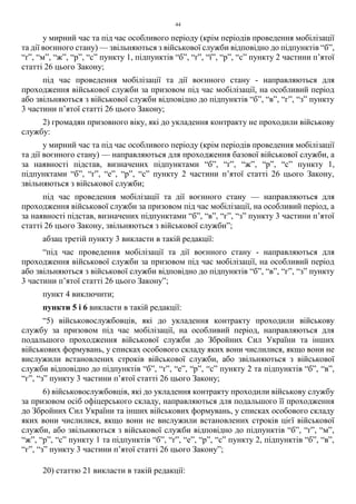 44
у мирний час та під час особливого періоду (крім періодів проведення мобілізації
та дії воєнного стану) — звільняються з військової служби відповідно до підпунктів “б”,
“ґ”, “м”, “ж”, “р”, “с” пункту 1, підпунктів “б”, “ґ”, “ї”, “р”, “с” пункту 2 частини п’ятої
статті 26 цього Закону;
під час проведення мобілізації та дії воєнного стану - направляються для
проходження військової служби за призовом під час мобілізації, на особливий період
або звільняються з військової служби відповідно до підпунктів “б”, “в”, “г”, “з” пункту
3 частини п’ятої статті 26 цього Закону;
2) громадян призовного віку, які до укладення контракту не проходили військову
службу:
у мирний час та під час особливого періоду (крім періодів проведення мобілізації
та дії воєнного стану) — направляються для проходження базової військової служби, а
за наявності підстав, визначених підпунктами “б”, “ґ”, “ж”, “р”, “с” пункту 1,
підпунктами “б”, “ґ”, “е”, “р”, “с” пункту 2 частини п’ятої статті 26 цього Закону,
звільняються з військової служби;
під час проведення мобілізації та дії воєнного стану — направляються для
проходження військової служби за призовом під час мобілізації, на особливий період, а
за наявності підстав, визначених підпунктами “б”, “в”, “г”, “з” пункту 3 частини п’ятої
статті 26 цього Закону, звільняються з військової служби”;
абзац третій пункту 3 викласти в такій редакції:
“під час проведення мобілізації та дії воєнного стану - направляються для
проходження військової служби за призовом під час мобілізації, на особливий період
або звільняються з військової служби відповідно до підпунктів “б”, “в”, “г”, “з” пункту
3 частини п’ятої статті 26 цього Закону”;
пункт 4 виключити;
пункти 5 і 6 викласти в такій редакції:
“5) військовослужбовців, які до укладення контракту проходили військову
службу за призовом під час мобілізації, на особливий період, направляються для
подальшого проходження військової служби до Збройних Сил України та інших
військових формувань, у списках особового складу яких вони числилися, якщо вони не
вислужили встановлених строків військової служби, або звільняються з військової
служби відповідно до підпунктів “б”, “ґ”, “е”, “р”, “с” пункту 2 та підпунктів “б”, “в”,
“г”, “з” пункту 3 частини п’ятої статті 26 цього Закону;
6) військовослужбовців, які до укладення контракту проходили військову службу
за призовом осіб офіцерського складу, направляються для подальшого її проходження
до Збройних Сил України та інших військових формувань, у списках особового складу
яких вони числилися, якщо вони не вислужили встановлених строків цієї військової
служби, або звільняються з військової служби відповідно до підпунктів “б”, “ґ”, “м”,
“ж”, “р”, “с” пункту 1 та підпунктів “б”, “ґ”, “е”, “р”, “с” пункту 2, підпунктів “б”, “в”,
“г”, “з” пункту 3 частини п’ятої статті 26 цього Закону”;
20) статтю 21 викласти в такій редакції:
 