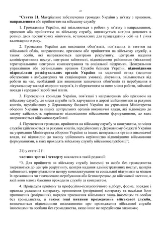 45
“Стаття 21. Матеріальне забезпечення громадян України у зв'язку з призовом,
направленням або прийняттям на військову службу
1. Громадянам України, які звільняються з роботи у зв’язку з направленням,
призовом або прийняттям на військову службу, виплачується вихідна допомога в
розмірі двох прожиткових мінімумів, встановлених для працездатних осіб на 1 січня
календарного року.
2. Громадяни України для виконання обов’язків, пов’язаних із взяттям на
військовий облік, направленням, призовом або прийняттям на військову службу, а
також особи, які направляються центрами рекрутингу, центрами надання
адміністративних послуг, центрами зайнятості, відповідними районними (міськими)
територіальними центрами комплектування та соціальної підтримки, Центральним
управлінням або регіональним органом Служби безпеки України, відповідними
підрозділами розвідувальних органів України на медичний огляд (медичне
обстеження в амбулаторних чи стаціонарних умовах), лікування, звільняються від
роботи на час, необхідний для виконання зазначених обов’язків та перебування в
лікувальному закладі охорони здоров’я, із збереженням за ними місця роботи, займаної
посади і середньої заробітної плати.
3. Перевезення громадян України, пов’язані з направленням або призовом на
військову службу, до місця служби та їх харчування в дорозі здійснюються за рахунок
коштів, передбачених у Державному бюджеті України на утримання Міністерства
оборони України та інших центральних органів виконавчої влади, які відповідно до
закону здійснюють керівництво відповідними військовими формуваннями, до яких
направляються військовослужбовці.
4. Перевезення громадян, прийнятих на військову службу за контрактом, до місця
служби здійснюються за рахунок коштів, передбачених у Державному бюджеті України
на утримання Міністерства оборони України та інших центральних органів виконавчої
влади, які відповідно до закону здійснюють керівництво відповідними військовими
формуваннями, в яких проходять військову службу військовослужбовці”;
21) у статті 211
:
частини третю і четверту викласти в такій редакції:
“3. Для прийняття на військову службу іноземці та особи без громадянства
звертаються до центрів рекрутингу, центрів надання адміністративних послуг, центрів
зайнятості, територіального центру комплектування та соціальної підтримки за місцем
їх проживання чи тимчасового перебування або безпосередньо до військової частини, в
якій вони мають бажання проходити службу за контрактом.
4. Процедура прийому та професійно-психологічного відбору, форма, порядок і
правила укладення контракту, припинення (розірвання) контракту та наслідки його
припинення (розірвання), порядок присвоєння військових звань іноземцям та особам
без громадянства, а також інші питання проходження військової служби,
визначаються відповідними положеннями про проходження військової служби
іноземцями та особами без громадянства, якщо інше не передбачено законом»;
 