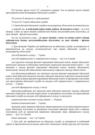 46
22) частину третю статті 212
доповнити словами “але не раніше шести місяців
проходження ними безперервної військової служби”;
23) статтю 23 викласти в такій редакції:
“Стаття 23. Строки військової служби
1. Строки базової військової служби в календарному обчисленні встановлюються:
в мирний час, в особливий період (крім періоду дії воєнного стану) – до п’яти
місяців, з яких до трьох місяців здійснюється базова загальновійськова підготовка, до
двох місяців – фахова підготовка;
під час дії воєнного стану – до трьох місяців, з яких не менше одного місяця
здійснюється базова загальновійськова підготовка, до двох місяців – фахова
підготовка.
2. Для громадян України, які приймаються на військову службу за контрактом та
призначаються на посади, установлюються такі строки військової служби в
календарному обчисленні:
для осіб рядового складу — 3 роки;
для осіб сержантського і старшинського складу — від 3 до 5 років;
для курсантів закладів фахової передвищої військової освіти, вищих військових
навчальних закладів та військових навчальних підрозділів закладів вищої освіти — час
навчання у закладі фахової передвищої військової освіти, вищому військовому
навчальному закладі або військовому навчальному підрозділі закладу вищої освіти;
для військовослужбовців, які закінчили заклади фахової передвищої військової
освіти, вищі військові навчальні заклади, військові навчальні підрозділи закладів вищої
освіти та здобули рівень фахової передвищої військової освіти за програмою підготовки
для проходження військової служби на посадах осіб сержантського і старшинського
складу, — 5 років;
для осіб офіцерського складу з числа:
військовослужбовців, які закінчили вищі військові навчальні заклади, військові
навчальні підрозділи закладів вищої освіти за програмою підготовки для проходження
військової служби на посадах осіб офіцерського складу та оволоділи:
спеціальностями льотного складу авіації — 10 років;
іншими спеціальностями — 5 років;
громадян, яким первинне військове звання присвоєно після проходження повного
курсу військової підготовки за програмою підготовки офіцерів запасу або в порядку
атестування осіб до присвоєння первинних військових звань офіцерського складу
запасу, — від 2 до 5 років;
інших громадян — від 1 до 5 років.
3. Для осіб, які приймаються на військову службу за контрактом в особливий
період та призначаються на посади, крім осіб, зазначених в абзаці другому цієї частини,
 