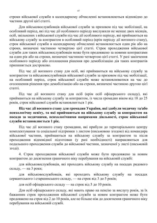 47
строки військової служби в календарному обчисленні встановлюються відповідно до
частини другої цієї статті.
Для військовослужбовців військової служби за призовом під час мобілізації, на
особливий період, які під час дії особливого періоду вислужили не менше двох місяців,
осіб, звільнених з військової служби під час дії особливого періоду, які приймаються на
військову службу за контрактом в особливий період (крім періоду дії воєнного стану),
строк військової служби в календарному обчисленні встановлюється один рік або на
строки, визначені частиною четвертою цієї статті. Строк проходження військової
служби для таких військовослужбовців може бути продовжено за новими контрактами
на один рік або на строки, визначені частиною четвертою цієї статті. У разі закінчення
особливого періоду або оголошення рішення про демобілізацію дія таких контрактів
припиняється достроково.
Під час дії воєнного стану для осіб, які приймаються на військову службу за
контрактом та військовослужбовців військової служби за призовом під час мобілізації,
на особливий період, строк військової служби може встановлюватися на час до
оголошення рішення про демобілізацію або на строки, визначені частиною другою цієї
статті.
Під час дії воєнного стану для осіб (крім осіб офіцерського складу), які
приймаються на військову службу за контрактом, із числа громадян віком від 18 до 25
років, строк військової служби встановлюється 1 рік.
Під час дії воєнного стану для громадян України, які здобули медичну та/або
психологічну освіту, та які приймаються на військову службу за контрактом на
посади за медичними, психологічними напрямами діяльності, строк військової
служби встановлюється 1 рік.
Під час дії воєнного стану громадяни, які прибули до територіального центру
комплектування та соціальної підтримки з листом (письмовою згодою) від командира
військової частини, приймаються на військову службу за контрактом та після
проходження відповідної підготовки (у разі необхідності) направляються для
подальшого проходження служби до військової частини, зазначеної у листі (письмовій
згоді).
4. Строк проходження військової служби може бути продовжено за новим
контрактом до досягнення граничного віку перебування на військовій службі:
для військовослужбовців, які проходять військову службу на посадах рядового
складу, — на 3 роки;
для військовослужбовців, які проходять військову службу на посадах
сержантського і старшинського складу, — на строк від 3 до 5 років;
для осіб офіцерського складу — на строк від 5 до 10 років.
Для осіб офіцерського складу, які мають право на пенсію за вислугу років, за їх
бажанням строк проходження військової служби за новим контрактом може бути
продовжено на строк від 2 до 10 років, але не більше ніж до досягнення граничного віку
перебування на військовій службі.
 