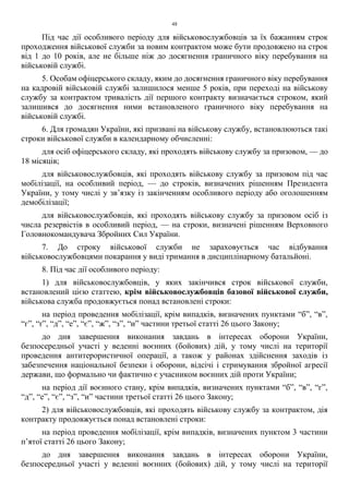 48
Під час дії особливого періоду для військовослужбовців за їх бажанням строк
проходження військової служби за новим контрактом може бути продовжено на строк
від 1 до 10 років, але не більше ніж до досягнення граничного віку перебування на
військовій службі.
5. Особам офіцерського складу, яким до досягнення граничного віку перебування
на кадровій військовій службі залишилося менше 5 років, при переході на військову
службу за контрактом тривалість дії першого контракту визначається строком, який
залишився до досягнення ними встановленого граничного віку перебування на
військовій службі.
6. Для громадян України, які призвані на військову службу, встановлюються такі
строки військової служби в календарному обчисленні:
для осіб офіцерського складу, які проходять військову службу за призовом, — до
18 місяців;
для військовослужбовців, які проходять військову службу за призовом під час
мобілізації, на особливий період, — до строків, визначених рішенням Президента
України, у тому числі у зв’язку із закінченням особливого періоду або оголошенням
демобілізації;
для військовослужбовців, які проходять військову службу за призовом осіб із
числа резервістів в особливий період, — на строки, визначені рішенням Верховного
Головнокомандувача Збройних Сил України.
7. До строку військової служби не зараховується час відбування
військовослужбовцями покарання у виді тримання в дисциплінарному батальйоні.
8. Під час дії особливого періоду:
1) для військовослужбовців, у яких закінчився строк військової служби,
встановлений цією статтею, крім військовослужбовців базової військової служби,
військова служба продовжується понад встановлені строки:
на період проведення мобілізації, крім випадків, визначених пунктами “б”, “в”,
“г”, “ґ”, “д”, “е”, “є”, “ж”, “з”, “и” частини третьої статті 26 цього Закону;
до дня завершення виконання завдань в інтересах оборони України,
безпосередньої участі у веденні воєнних (бойових) дій, у тому числі на території
проведення антитерористичної операції, а також у районах здійснення заходів із
забезпечення національної безпеки і оборони, відсічі і стримування збройної агресії
держави, що формально чи фактично є учасником воєнних дій проти України;
на період дії воєнного стану, крім випадків, визначених пунктами “б”, “в”, “г”,
“д”, “е”, “є”, “з”, “и” частини третьої статті 26 цього Закону;
2) для військовослужбовців, які проходять військову службу за контрактом, дія
контракту продовжується понад встановлені строки:
на період проведення мобілізації, крім випадків, визначених пунктом 3 частини
п’ятої статті 26 цього Закону;
до дня завершення виконання завдань в інтересах оборони України,
безпосередньої участі у веденні воєнних (бойових) дій, у тому числі на території
 
