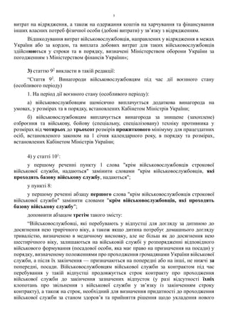 5
витрат на відрядження, а також на одержання коштів на харчування та фінансування
інших власних потреб фізичної особи (добові витрати) у зв’язку з відрядженням.
Відшкодування витрат військовослужбовців, направлених у відрядження в межах
України або за кордон, та виплата добових витрат для таких військовослужбовців
здійснюються у строки та в порядку, визначені Міністерством оборони України за
погодженням з Міністерством фінансів України»;
3) статтю 92
викласти в такій редакції:
“Стаття 92
. Винагороди військовослужбовцям під час дії воєнного стану
(особливого періоду)
1. На період дії воєнного стану (особливого періоду):
а) військовослужбовцям щомісячно виплачується додаткова винагорода на
умовах, у розмірах та в порядку, встановлених Кабінетом Міністрів України;
б) військовослужбовцям виплачується винагорода за знищене (захоплене)
озброєння та військову, бойову (спеціальну, спеціалізовану) техніку противника у
розмірах від чотирьох до трьохсот розмірів прожиткового мінімуму для працездатних
осіб, встановленого законом на 1 січня календарного року, в порядку та розмірах,
встановлених Кабінетом Міністрів України;
4) у статті 101
:
у першому реченні пункту 1 слова "крім військовослужбовців строкової
військової служби, надаються" замінити словами "крім військовослужбовців, які
проходять базову військову службу, надаються";
у пункті 8:
у першому реченні абзацу першого слова "крім військовослужбовців строкової
військової служби" замінити словами "крім військовослужбовців, які проходять
базову військову службу";
доповнити абзацом третім такого змісту:
“Військовослужбовці, які перебувають у відпустці для догляду за дитиною до
досягнення нею трирічного віку, а також якщо дитина потребує домашнього догляду
тривалістю, визначеною в медичному висновку, але не більш як до досягнення нею
шестирічного віку, залишаються на військовій службі у розпорядженні відповідного
військового формування (посадової особи, яка має право на призначення на посади) у
порядку, визначеному положеннями про проходження громадянами України військової
служби, а після їх закінчення — призначаються на попередні або на інші, не нижчі за
попередні, посади. Військовослужбовцям військової служби за контрактом під час
перебування у такій відпустці продовжується строк контракту про проходження
військової служби до закінчення зазначених відпусток (у разі відсутності їхніх
клопотань про звільнення з військової служби у зв’язку із закінченням строку
контракту), а також на строк, необхідний для визначення придатності до проходження
військової служби за станом здоров’я та прийняття рішення щодо укладення нового
 