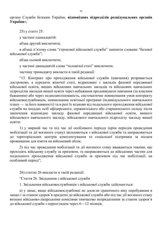 50
органу Служби безпеки України, відповідних підрозділів розвідувальних органів
України»;
25) у статті 25:
у частині одинадцятій:
абзац другий виключити;
в абзаці п’ятому слова “строкової військової служби” замінити словами “базової
військової служби”;
абзац сьомий виключити;
у частині дванадцятій слова “чоловічої статі” виключити;
частину тринадцяту викласти в такій редакції:
“13. Контракт про проходження військової служби (навчання) розривається
достроково, а курсанти жіночої статі, відраховані з закладів фахової передвищої
військової освіти, вищих військових навчальних закладів та військових навчальних
підрозділів закладів вищої освіти через небажання продовжувати навчання (за власним
бажанням) або через недисциплінованість, систематичне невиконання умов контракту
військовослужбовцем, невиконання освітньої програми (індивідуального навчального
плану — за його наявності) та в разі їх відмови від подальшого проходження військової
служби на посадах осіб офіцерського, сержантського або старшинського складу після
закінчення відповідно закладу фахової передвищої військової освіти, вищого
військового навчального закладу, військового навчального підрозділу закладу вищої
освіти:
1) у мирний час та під час дії особливого періоду (крім періодів проведення
мобілізації та дії воєнного стану) звільняються з військової служби та направляються
до територіальних центрів комплектування та соціальної підтримки за місцем
проживання для взяття на військовий облік;
2) під час проведення мобілізації та дії воєнного стану вважаються такими, що
проходять військову службу за призовом, та направляються до військових частин для
подальшого проходження військової служби за призовом під час мобілізації, на
особливий період”;
26) статтю 26 викласти в такій редакції:
“Стаття 26. Звільнення з військової служби
1. Звільнення військовослужбовців з військової служби здійснюється:
а) у запас, якщо військовослужбовці не досягли граничного віку перебування в
запасі і за станом здоров’я придатні до військової служби або під час дії воєнного стану
визнані військово-лікарськими комісіями тимчасово непридатними за станом здоров’я
до військової служби з переоглядом через 6—12 місяців;
 