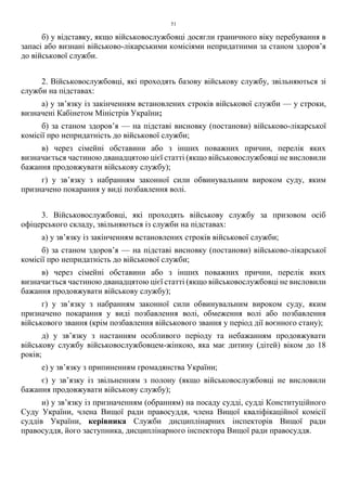 51
б) у відставку, якщо військовослужбовці досягли граничного віку перебування в
запасі або визнані військово-лікарськими комісіями непридатними за станом здоров’я
до військової служби.
2. Військовослужбовці, які проходять базову військову службу, звільняються зі
служби на підставах:
а) у зв’язку із закінченням встановлених строків військової служби — у строки,
визначені Кабінетом Міністрів України;
б) за станом здоров’я — на підставі висновку (постанови) військово-лікарської
комісії про непридатність до військової служби;
в) через сімейні обставини або з інших поважних причин, перелік яких
визначається частиною дванадцятою цієї статті (якщо військовослужбовці не висловили
бажання продовжувати військову службу);
г) у зв’язку з набранням законної сили обвинувальним вироком суду, яким
призначено покарання у виді позбавлення волі.
3. Військовослужбовці, які проходять військову службу за призовом осіб
офіцерського складу, звільняються із служби на підставах:
а) у зв’язку із закінченням встановлених строків військової служби;
б) за станом здоров’я — на підставі висновку (постанови) військово-лікарської
комісії про непридатність до військової служби;
в) через сімейні обставини або з інших поважних причин, перелік яких
визначається частиною дванадцятою цієї статті (якщо військовослужбовці не висловили
бажання продовжувати військову службу);
г) у зв’язку з набранням законної сили обвинувальним вироком суду, яким
призначено покарання у виді позбавлення волі, обмеження волі або позбавлення
військового звання (крім позбавлення військового звання у період дії воєнного стану);
д) у зв’язку з настанням особливого періоду та небажанням продовжувати
військову службу військовослужбовцем-жінкою, яка має дитину (дітей) віком до 18
років;
е) у зв’язку з припиненням громадянства України;
є) у зв’язку із звільненням з полону (якщо військовослужбовці не висловили
бажання продовжувати військову службу);
и) у зв’язку із призначенням (обранням) на посаду судді, судді Конституційного
Суду України, члена Вищої ради правосуддя, члена Вищої кваліфікаційної комісії
суддів України, керівника Служби дисциплінарних інспекторів Вищої ради
правосуддя, його заступника, дисциплінарного інспектора Вищої ради правосуддя.
 