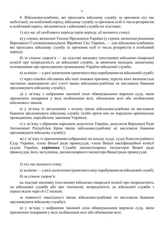 52
4. Військовослужбовці, які проходять військову службу за призовом під час
мобілізації, на особливий період, військову службу за призовом осіб із числа резервістів
в особливий період, звільняються з військової служби на підставах:
1) під час дії особливого періоду (крім періоду дії воєнного стану):
а) у строки, визначені Указом Президента України (у строки, визначені рішенням
Верховного Головнокомандувача Збройних Сил України, — для військовослужбовців,
які проходять військову службу за призовом осіб із числа резервістів в особливий
період);
б) за станом здоров’я — на підставі висновку (постанови) військово-лікарської
комісії про непридатність до військової служби, за винятком випадків, визначених
положеннями про проходження громадянами України військової служби;
в) за віком — у разі досягнення граничного віку перебування на військовій службі;
г) через сімейні обставини або інші поважні причини, перелік яких визначається
частиною дванадцятою цієї статті (якщо військовослужбовці не висловили бажання
продовжувати військову службу);
д) у зв’язку з набранням законної сили обвинувальним вироком суду, яким
призначено покарання у виді позбавлення волі, обмеження волі або позбавлення
військового звання;
е) у зв’язку із звільненням з полону (якщо військовослужбовці не висловили
бажання продовжувати військову службу та/або проти них не порушено кримінальне
провадження, передбачене законами України);
є) у зв’язку з обранням народним депутатом України, депутатом Верховної Ради
Автономної Республіки Крим (якщо військовослужбовці не висловили бажання
продовжувати військову службу);
ж) у зв’язку із призначенням (обранням) на посаду судді, судді Конституційного
Суду України, члена Вищої ради правосуддя, члена Вищої кваліфікаційної комісії
суддів України, керівника Служби дисциплінарних інспекторів Вищої ради
правосуддя, його заступника, дисциплінарного інспектора Вищої ради правосуддя;
2) під час воєнного стану:
а) за віком — у разі досягнення граничного віку перебування на військовій службі;
б) за станом здоров’я:
на підставі висновку (постанови) військово-лікарської комісії про непридатність
до військової служби або про тимчасову непридатність до військової служби з
переоглядом через 6-12 місяців;
за наявності інвалідності (якщо військовослужбовці не висловили бажання
продовжувати військову службу);
в) у зв’язку з набранням законної сили обвинувальним вироком суду, яким
призначено покарання у виді позбавлення волі або обмеження волі;
 