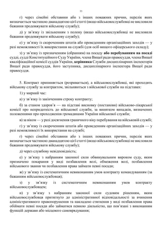 53
г) через сімейні обставини або з інших поважних причин, перелік яких
визначається частиною дванадцятою цієї статті (якщо військовослужбовці не висловили
бажання продовжувати військову службу);
д) у зв’язку із звільненням з полону (якщо військовослужбовці не висловили
бажання продовжувати військову службу);
е) у зв’язку із скороченням штатів або проведенням організаційних заходів — у
разі неможливості їх використання на службі (для осіб вищого офіцерського складу);
з) у зв’язку із призначенням (обранням) на посаду або перебуванням на посаді
судді, судді Конституційного Суду України, члена Вищої ради правосуддя, члена Вищої
кваліфікаційної комісії суддів України, керівника Служби дисциплінарних інспекторів
Вищої ради правосуддя, його заступника, дисциплінарного інспектора Вищої ради
правосуддя.
5. Контракт припиняється (розривається), а військовослужбовці, які проходять
військову службу за контрактом, звільняються з військової служби на підставах:
1) у мирний час:
а) у зв’язку із закінченням строку контракту;
б) за станом здоров’я — на підставі висновку (постанови) військово-лікарської
комісії про непридатність до військової служби, за винятком випадків, визначених
положеннями про проходження громадянами України військової служби;
в) за віком — у разі досягнення граничного віку перебування на військовій службі;
г) у зв’язку із скороченням штатів або проведенням організаційних заходів — у
разі неможливості їх використання на службі;
ґ) через сімейні обставини або з інших поважних причин, перелік яких
визначається частиною дванадцятою цієї статті (якщо військовослужбовці не висловили
бажання продовжувати військову службу);
д) через службову невідповідність;
е) у зв’язку з набранням законної сили обвинувальним вироком суду, яким
призначено покарання у виді позбавлення волі, обмеження волі, позбавлення
військового звання чи позбавлення права займати певні посади;
ж) у зв’язку із систематичним невиконанням умов контракту командуванням (за
бажанням військовослужбовця);
з) у зв’язку із систематичним невиконанням умов контракту
військовослужбовцем;
и) у зв’язку з набранням законної сили судовим рішенням, яким
військовослужбовця притягнуто до адміністративної відповідальності за вчинення
адміністративного правопорушення та накладено стягнення у виді позбавлення права
обіймати певні посади або займатися певною діяльністю, що пов’язані з виконанням
функцій держави або місцевого самоврядування;
 