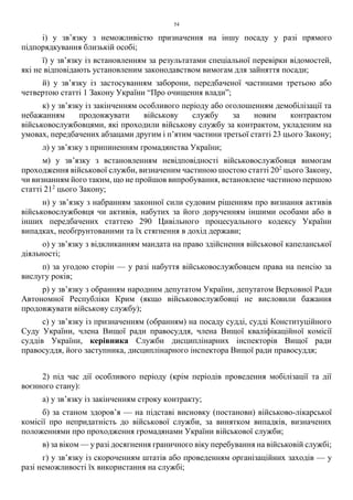 54
і) у зв’язку з неможливістю призначення на іншу посаду у разі прямого
підпорядкування близькій особі;
ї) у зв’язку із встановленням за результатами спеціальної перевірки відомостей,
які не відповідають установленим законодавством вимогам для зайняття посади;
й) у зв’язку із застосуванням заборони, передбаченої частинами третьою або
четвертою статті 1 Закону України “Про очищення влади”;
к) у зв’язку із закінченням особливого періоду або оголошенням демобілізації та
небажанням продовжувати військову службу за новим контрактом
військовослужбовцями, які проходили військову службу за контрактом, укладеним на
умовах, передбачених абзацами другим і п’ятим частини третьої статті 23 цього Закону;
л) у зв’язку з припиненням громадянства України;
м) у зв’язку з встановленням невідповідності військовослужбовця вимогам
проходження військової служби, визначеним частиною шостою статті 202
цього Закону,
чи визнанням його таким, що не пройшов випробування, встановлене частиною першою
статті 212
цього Закону;
н) у зв’язку з набранням законної сили судовим рішенням про визнання активів
військовослужбовця чи активів, набутих за його дорученням іншими особами або в
інших передбачених статтею 290 Цивільного процесуального кодексу України
випадках, необґрунтованими та їх стягнення в дохід держави;
о) у зв’язку з відкликанням мандата на право здійснення військової капеланської
діяльності;
п) за угодою сторін — у разі набуття військовослужбовцем права на пенсію за
вислугу років;
р) у зв’язку з обранням народним депутатом України, депутатом Верховної Ради
Автономної Республіки Крим (якщо військовослужбовці не висловили бажання
продовжувати військову службу);
с) у зв’язку із призначенням (обранням) на посаду судді, судді Конституційного
Суду України, члена Вищої ради правосуддя, члена Вищої кваліфікаційної комісії
суддів України, керівника Служби дисциплінарних інспекторів Вищої ради
правосуддя, його заступника, дисциплінарного інспектора Вищої ради правосуддя;
2) під час дії особливого періоду (крім періодів проведення мобілізації та дії
воєнного стану):
а) у зв’язку із закінченням строку контракту;
б) за станом здоров’я — на підставі висновку (постанови) військово-лікарської
комісії про непридатність до військової служби, за винятком випадків, визначених
положеннями про проходження громадянами України військової служби;
в) за віком — у разі досягнення граничного віку перебування на військовій службі;
г) у зв’язку із скороченням штатів або проведенням організаційних заходів — у
разі неможливості їх використання на службі;
 