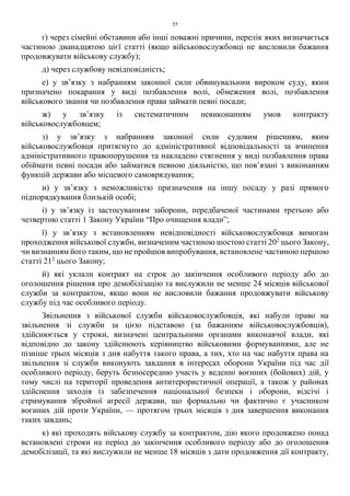 55
ґ) через сімейні обставини або інші поважні причини, перелік яких визначається
частиною дванадцятою цієї статті (якщо військовослужбовці не висловили бажання
продовжувати військову службу);
д) через службову невідповідність;
е) у зв’язку з набранням законної сили обвинувальним вироком суду, яким
призначено покарання у виді позбавлення волі, обмеження волі, позбавлення
військового звання чи позбавлення права займати певні посади;
ж) у зв’язку із систематичним невиконанням умов контракту
військовослужбовцем;
з) у зв’язку з набранням законної сили судовим рішенням, яким
військовослужбовця притягнуто до адміністративної відповідальності за вчинення
адміністративного правопорушення та накладено стягнення у виді позбавлення права
обіймати певні посади або займатися певною діяльністю, що пов’язані з виконанням
функцій держави або місцевого самоврядування;
и) у зв’язку з неможливістю призначення на іншу посаду у разі прямого
підпорядкування близькій особі;
і) у зв’язку із застосуванням заборони, передбаченої частинами третьою або
четвертою статті 1 Закону України “Про очищення влади”;
ї) у зв’язку з встановленням невідповідності військовослужбовця вимогам
проходження військової служби, визначеним частиною шостою статті 202
цього Закону,
чи визнанням його таким, що не пройшов випробування, встановлене частиною першою
статті 212
цього Закону;
й) які уклали контракт на строк до закінчення особливого періоду або до
оголошення рішення про демобілізацію та вислужили не менше 24 місяців військової
служби за контрактом, якщо вони не висловили бажання продовжувати військову
службу під час особливого періоду.
Звільнення з військової служби військовослужбовців, які набули право на
звільнення зі служби за цією підставою (за бажанням військовослужбовців),
здійснюється у строки, визначені центральними органами виконавчої влади, які
відповідно до закону здійснюють керівництво військовими формуваннями, але не
пізніше трьох місяців з дня набуття такого права, а тих, хто на час набуття права на
звільнення зі служби виконують завдання в інтересах оборони України під час дії
особливого періоду, беруть безпосередню участь у веденні воєнних (бойових) дій, у
тому числі на території проведення антитерористичної операції, а також у районах
здійснення заходів із забезпечення національної безпеки і оборони, відсічі і
стримування збройної агресії держави, що формально чи фактично є учасником
воєнних дій проти України, — протягом трьох місяців з дня завершення виконання
таких завдань;
к) які проходять військову службу за контрактом, дію якого продовжено понад
встановлені строки на період до закінчення особливого періоду або до оголошення
демобілізації, та які вислужили не менше 18 місяців з дати продовження дії контракту,
 