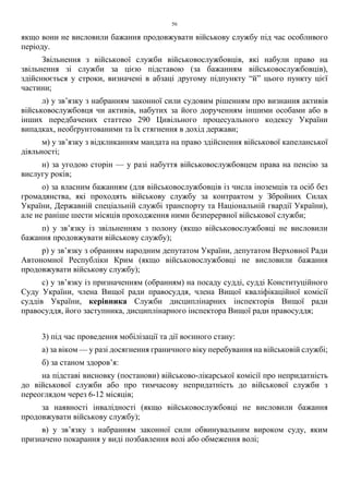 56
якщо вони не висловили бажання продовжувати військову службу під час особливого
періоду.
Звільнення з військової служби військовослужбовців, які набули право на
звільнення зі служби за цією підставою (за бажанням військовослужбовців),
здійснюється у строки, визначені в абзаці другому підпункту “й” цього пункту цієї
частини;
л) у зв’язку з набранням законної сили судовим рішенням про визнання активів
військовослужбовця чи активів, набутих за його дорученням іншими особами або в
інших передбачених статтею 290 Цивільного процесуального кодексу України
випадках, необґрунтованими та їх стягнення в дохід держави;
м) у зв’язку з відкликанням мандата на право здійснення військової капеланської
діяльності;
н) за угодою сторін — у разі набуття військовослужбовцем права на пенсію за
вислугу років;
о) за власним бажанням (для військовослужбовців із числа іноземців та осіб без
громадянства, які проходять військову службу за контрактом у Збройних Силах
України, Державній спеціальній службі транспорту та Національній гвардії України),
але не раніше шести місяців проходження ними безперервної військової служби;
п) у зв’язку із звільненням з полону (якщо військовослужбовці не висловили
бажання продовжувати військову службу);
р) у зв’язку з обранням народним депутатом України, депутатом Верховної Ради
Автономної Республіки Крим (якщо військовослужбовці не висловили бажання
продовжувати військову службу);
с) у зв’язку із призначенням (обранням) на посаду судді, судді Конституційного
Суду України, члена Вищої ради правосуддя, члена Вищої кваліфікаційної комісії
суддів України, керівника Служби дисциплінарних інспекторів Вищої ради
правосуддя, його заступника, дисциплінарного інспектора Вищої ради правосуддя;
3) під час проведення мобілізації та дії воєнного стану:
а) за віком — у разі досягнення граничного віку перебування на військовій службі;
б) за станом здоров’я:
на підставі висновку (постанови) військово-лікарської комісії про непридатність
до військової служби або про тимчасову непридатність до військової служби з
переоглядом через 6-12 місяців;
за наявності інвалідності (якщо військовослужбовці не висловили бажання
продовжувати військову службу);
в) у зв’язку з набранням законної сили обвинувальним вироком суду, яким
призначено покарання у виді позбавлення волі або обмеження волі;
 