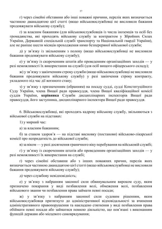 57
г) через сімейні обставини або інші поважні причини, перелік яких визначається
частиною дванадцятою цієї статті (якщо військовослужбовці не висловили бажання
продовжувати військову службу);
ґ) за власним бажанням (для військовослужбовців із числа іноземців та осіб без
громадянства, які проходять військову службу за контрактом у Збройних Силах
України, Державній спеціальній службі транспорту та Національній гвардії України),
але не раніше шести місяців проходження ними безперервної військової служби;
д) у зв’язку із звільненням з полону (якщо військовослужбовці не висловили
бажання продовжувати військову службу);
е) у зв’язку із скороченням штатів або проведенням організаційних заходів — у
разі неможливості їх використання на службі (для осіб вищого офіцерського складу);
ж) у зв’язку з закінченням строку служби (якщо військовослужбовці не висловили
бажання продовжувати військову службу) у разі закінчення строку контракту,
укладеного під час дії воєнного стану;
з) у зв’язку з призначенням (обранням) на посаду судді, судді Конституційного
Суду України, члена Вищої ради правосуддя, члена Вищої кваліфікаційної комісії
суддів України, керівника Служби дисциплінарних інспекторів Вищої ради
правосуддя, його заступника, дисциплінарного інспектора Вищої ради правосуддя.
6. Військовослужбовці, які проходять кадрову військову службу, звільняються з
військової служби на підставах:
1) у мирний час:
а) за власним бажанням;
б) за станом здоров’я — на підставі висновку (постанови) військово-лікарської
комісії про непридатність до військової служби;
в) за віком — у разі досягнення граничного віку перебування на військовій службі;
г) у зв’язку із скороченням штатів або проведенням організаційних заходів — у
разі неможливості їх використання на службі;
ґ) через сімейні обставини або з інших поважних причин, перелік яких
визначається частиною дванадцятою цієї статті (якщо військовослужбовці не висловили
бажання продовжувати військову службу);
д) через службову невідповідність;
е) у зв’язку з набранням законної сили обвинувальним вироком суду, яким
призначено покарання у виді позбавлення волі, обмеження волі, позбавлення
військового звання чи позбавлення права займати певні посади;
ж) у зв’язку з набранням законної сили судовим рішенням, яким
військовослужбовця притягнуто до адміністративної відповідальності за вчинення
адміністративного правопорушення та накладено стягнення у виді позбавлення права
обіймати певні посади або займатися певною діяльністю, що пов’язані з виконанням
функцій держави або місцевого самоврядування;
 