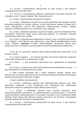 58
з) у зв’язку з неможливістю призначення на іншу посаду у разі прямого
підпорядкування близькій особі;
и) у зв’язку із застосуванням заборони, передбаченої частинами третьою або
четвертою статті 1 Закону України “Про очищення влади”;
і) у зв’язку із припиненням громадянства України;
ї) у зв’язку з набранням законної сили судовим рішенням про визнання активів
військовослужбовця чи активів, набутих за його дорученням іншими особами або в
інших передбачених статтею 290 Цивільного процесуального кодексу України
випадках, необґрунтованими та їх стягнення в дохід держави;
й) у зв’язку з обранням народним депутатом України, депутатом Верховної Ради
Автономної Республіки Крим (якщо військовослужбовці не висловили бажання
продовжувати військову службу);
к) у зв’язку із призначенням (обранням) на посаду судді, судді Конституційного
Суду України, члена Вищої ради правосуддя, члена Вищої кваліфікаційної комісії
суддів України, керівника Служби дисциплінарних інспекторів Вищої ради
правосуддя, його заступника, дисциплінарного інспектора Вищої ради правосуддя;
2) під час дії особливого періоду (крім періодів проведення мобілізації та дії
воєнного стану):
а) за станом здоров’я — на підставі висновку (постанови) військово-лікарської
комісії про непридатність до військової служби;
б) за віком — у разі досягнення граничного віку перебування на військовій
службі;
в) у зв’язку із скороченням штатів або проведенням організаційних заходів — у
разі неможливості їх використання на службі;
г) через сімейні обставини або з інших поважних причин, перелік яких
визначається частиною дванадцятою цієї статті (якщо військовослужбовці не висловили
бажання продовжувати військову службу);
ґ) через службову невідповідність;
д) у зв’язку з набранням законної сили обвинувальним вироком суду, яким
призначено покарання у виді позбавлення волі, обмеження волі, позбавлення
військового звання чи позбавлення права займати певні посади;
є) у зв’язку з набранням законної сили судовим рішенням, яким
військовослужбовця притягнуто до адміністративної відповідальності за вчинення
адміністративного правопорушення та накладено стягнення у виді позбавлення права
обіймати певні посади або займатися певною діяльністю, що пов’язані з виконанням
функцій держави або місцевого самоврядування;
ж) у зв’язку з неможливістю призначення на іншу посаду у разі прямого
підпорядкування близькій особі;
 