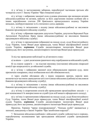 59
з) у зв’язку із застосуванням заборони, передбаченої частинами третьою або
четвертою статті 1 Закону України “Про очищення влади”;
и) у зв’язку з набранням законної сили судовим рішенням про визнання активів
військовослужбовця чи активів, набутих за його дорученням іншими особами або в
інших передбачених статтею 290 Цивільного процесуального кодексу України
випадках, необґрунтованими та їх стягнення в дохід держави;
і) у зв’язку із звільненням з полону (якщо військовослужбовці не висловили
бажання продовжувати військову службу);
й) у зв’язку з обранням народним депутатом України, депутатом Верховної Ради
Автономної Республіки Крим (якщо військовослужбовці не висловили бажання
продовжувати військову службу);
к) у зв’язку із призначенням (обранням) на посаду судді, судді Конституційного
Суду України, члена Вищої ради правосуддя, члена Вищої кваліфікаційної комісії
суддів України, керівника Служби дисциплінарних інспекторів Вищої ради
правосуддя, його заступника, дисциплінарного інспектора Вищої ради правосуддя;
3) під час проведення мобілізації та дії воєнного стану:
а) за віком — у разі досягнення граничного віку перебування на військовій службі;
б) за станом здоров’я — на підставі висновку (постанови) військово-лікарської
комісії про непридатність до військової служби;
в) у зв’язку з набранням законної сили обвинувальним вироком суду, яким
призначено покарання у виді позбавлення волі або обмеження волі;
г) через сімейні обставини або з інших поважних причин, перелік яких
визначається частиною дванадцятою цієї статті (якщо військовослужбовці не висловили
бажання продовжувати військову службу);
ґ) у зв’язку із звільненням з полону (якщо військовослужбовці не висловили
бажання продовжувати військову службу);
д) у зв’язку із скороченням штатів або проведенням організаційних заходів — у
разі неможливості їх використання на службі (для осіб вищого офіцерського складу);
ж) у зв’язку із призначенням (обранням) на посаду судді, судді Конституційного
Суду України, члена Вищої ради правосуддя, члена Вищої кваліфікаційної комісії
суддів України, керівника Служби дисциплінарних інспекторів Вищої ради
правосуддя, його заступника, дисциплінарного інспектора Вищої ради правосуддя.
Примітка. Терміни “пряме підпорядкування”, “близька особа” вживаються у
значенні, наведеному в Законі України “Про запобігання корупції”.
7. Звільнення військовослужбовців з військової служби здійснюється в порядку,
передбаченому положеннями про проходження військової служби громадянами
України.
 