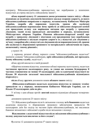 6
контракту. Військовослужбовцям зараховується час перебування у зазначених
відпустках до строку вислуги у військовому званні”;
абзац перший пункту 11 доповнити двома реченнями такого змісту: «Якщо
відповідно до медичних документів іноземного закладу охорони здоров’я, до якого
військовослужбовця направлено в порядку, встановленому Кабінетом Міністрів
України, хвороба або поранення (контузія, травма або каліцтво)
військовослужбовця перешкоджає йому прибути до військово-лікарської комісії
для проведення огляду для вирішення питання про потребу у тривалому
лікуванні, такий огляд проводиться дистанційно в порядку, встановленому
Міністерством оборони України. Рішення військово-лікарської комісії про
потребу у тривалому лікуванні є підставою для продовження часу перебування
військовослужбовця в закладах охорони здоров’я та у відпустці для лікування у
зв’язку з хворобою або у відпустці для лікування після поранення (контузії, травми
або каліцтва) із збереженням грошового та матеріального забезпечення на строк,
визначений у такому рішенні»;
у пункті 18:
у першому реченні абзацу першого слова "військовослужбовцям надається"
замінити словами "військовослужбовцям, крім військовослужбовців, які проходять
базову військову службу, надається";
абзац другий викласти в такій редакції:
«Щорічна основна відпустка, зазначена в абзаці першому цього пункту, надається
частинами протягом календарного року, за умови що основна безперервна її
частина становитиме не менше 15 календарних днів та одночасної відсутності не
більше 30 відсотків загальної чисельності військовослужбовців відповідного
підрозділу»;
після абзацу другого доповнити новим абзацом такого змісту:
«Військовослужбовцям надається додаткова відпустка за знищену техніку
тривалістю та у порядку, визначеними Кабінетом Міністрів України, але не
більше 15 календарних днів на рік».
У зв’язку з цим абзаци третій- шостий вважати відповідно абзацами четвертим-
сьомим;
доповнити пунктом 23 такого змісту:
"23. Військовослужбовцям після їх звільнення з полону за їх бажанням надається
додаткова відпустка із збереженням грошового забезпечення тривалістю 90
календарних днів без поділу на частини (крім військовослужбовців, які висловили
бажання звільнитися з військової служби після звільнення з полону).
Відкликання з додаткової відпустки після звільнення військовослужбовця з
полону допускається виключно за його згодою";
5) статтю 12 доповнити пунктом 71
такого змісту:
 