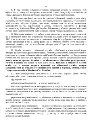 60
8. У разі потреби військовослужбовці військової служби за призовом осіб
офіцерського складу, які вислужили встановлені строки, можуть бути відповідно до
Указу Президента України затримані на службі на строк до шести місяців.
9. Військовослужбовці, звільнені із строкової військової служби в запас або у
відставку, забезпечуються відповідним обмундируванням за переліком, установленим
Міністерством оборони України, проїзними документами до місця проживання,
харчуванням на час перебування в дорозі, грошовою допомогою в розмірі,
встановленому Кабінетом Міністрів України. Військовослужбовці строкової військової
служби за їх бажанням можуть бути звільнені в запас у власному цивільному одязі.
10. Військовослужбовці, які набули права на пенсію за вислугу років, а також ті,
що є ветеранами війни або учасниками ліквідації наслідків аварії на Чорнобильській
АЕС і до досягнення встановленого граничного віку їх перебування на військовій
службі залишилося п’ять і менше років, на їх прохання можуть бути звільнені з
військової служби з підстав, передбачених підпунктами “в” пунктів 1 частин п’ятої та
шостої цієї статті.
11. Особи, звільнені з військової служби, зобов’язані у п’ятиденний строк
прибути до відповідних районних (міських) територіальних центрів комплектування та
соціальної підтримки (військовозобов’язані Служби безпеки України - до Центрального
управління або регіональних органів Служби безпеки України, військовозобов'язані
розвідувальних органів України – до відповідного підрозділу розвідувальних
органів України) для взяття на військовий облік. Звільнені з військової служби
особи, які за станом здоров’я придатні для військової служби, можуть
зараховуватися до військового оперативного резерву у порядку, встановленому
Генеральним штабом Збройних Сил України.
12. Військовослужбовці звільняються з військової служби через сімейні
обставини або з інших поважних причин на таких підставах:
1) у мирний час:
військовослужбовці-жінки — у зв’язку з вагітністю;
військовослужбовці-жінки, які перебувають у відпустці для догляду за дитиною
до досягнення нею трирічного віку, а також якщо дитина потребує домашнього догляду
тривалістю, визначеною в медичному висновку, але не більш як до досягнення нею
шестирічного віку;
утримання матір’ю (батьком) — військовослужбовцем, яка (який) не перебуває у
шлюбі, дитини з інвалідністю, повнолітньої дочки, сина, якщо вона (він) є особою з
інвалідністю I чи II групи;
утримання матір’ю (батьком) — військовослужбовцем, яка (який) не перебуває у
шлюбі, повнолітньої дочки, сина віком до 23 років, якщо вона (він) продовжує навчання
(студенти, курсанти, слухачі (крім курсантів і слухачів військових навчальних закладів),
стажисти вищого навчального закладу) і у зв’язку з цим потребує матеріальної
допомоги матері (батька);
 