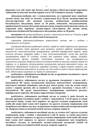 63
рішенням суду або запис про батька такої дитини в Книзі реєстрації народжень
здійснений на підставі частини першої статті 135 Сімейного кодексу України;
військовослужбовці, які є усиновлювачами, на утриманні яких перебуває
дитина (діти), яка (які) до моменту усиновлення була (були) дитиною-сиротою
(дітьми-сиротами) або дитиною (дітьми), позбавленою (позбавленими)
батьківського піклування, віком до 18 років, опікунами, піклувальниками,
прийомними батьками, батьками-вихователями, патронатними вихователями, на
утриманні яких перебуває дитина-сирота (діти-сироти) або дитина (діти),
позбавлена (позбавлені) батьківського піклування, віком до 18 років;
виховання військовослужбовцем дитини з інвалідністю віком до 18 років, у разі
відсутності інших осіб, які зобов’язані її виховувати;
утримання військовослужбовцем повнолітньої дитини, яка є особою з
інвалідністю І чи ІІ групи;
виховання військовослужбовцем дитини, хворої на тяжкі перинатальні ураження
нервової системи, тяжкі вроджені вади розвитку, рідкісні орфанні захворювання,
онкологічні, онкогематологічні захворювання, дитячий церебральний параліч, тяжкі
психічні розлади, цукровий діабет I типу (інсулінозалежний), гострі або хронічні
захворювання нирок IV ступеня, дитини, яка отримала тяжку травму, потребує
трансплантації органа, потребує паліативної допомоги, що підтверджується
документом, виданим лікарсько-консультативною комісією закладу охорони здоров’я в
порядку та за формою, встановленими центральним органом виконавчої влади, що
забезпечує формування та реалізує державну політику у сфері охорони здоров’я, але
якій не встановлено інвалідність за умови, що такі особи не мають інших працездатних
осіб, зобов’язаних відповідно до закону їх утримувати;
необхідність здійснювати постійний догляд за дружиною (чоловіком) з числа
осіб з інвалідністю І чи ІІ групи;
необхідність здійснювати догляд за дружиною (чоловіком) з числа осіб з
інвалідністю ІІІ групи, встановленої внаслідок онкологічного захворювання,
відсутності кінцівок (кінцівки), кистей рук (кисті руки), стоп ніг (стопи ноги),
одного з парних органів, або за наявності у дружини (чоловіка) з числа осіб з
інвалідністю ІІІ групи онкологічного захворювання, психічного розладу,
церебрального паралічу або інших паралітичних синдромів;
необхідність здійснювати постійний догляд за одним із своїх батьків чи
батьків дружини (чоловіка), який є особою з інвалідністю І чи ІІ групи за умови
відсутності інших членів сім’ї першого чи другого ступеню споріднення такої
особи або якщо інші члени сім’ї першого чи другого ступеню споріднення самі
потребують постійного догляду за висновком медико-соціальної експертної комісії
чи лікарсько-консультативної комісії закладу охорони здоров’я;
необхідність здійснювати постійний догляд за членом сім’ї другого ступеню
споріднення, який є особою з інвалідністю I або ІІ групи, за умови відсутності
інших членів сім’ї першого та другого ступенів споріднення такої особи або якщо
інші члени сім’ї першого та другого ступеню споріднення самі потребують
постійного догляду за висновком медико-соціальної експертної комісії чи
лікарсько-консультативної комісії закладу охорони здоров’я;
 