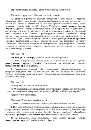 65
28) у частині першій статті 32 слова “у воєнний час” виключити;
29) частину другу статті 33 викласти в такій редакції:
«2. Загальне керівництво роботою, пов'язаною з організацією та веденням
військового обліку призовників, військовозобов'язаних та резервістів, контроль за
станом цієї роботи в центральних та місцевих органах виконавчої влади, інших
державних органах (крім Служби безпеки України та розвідувальних органів
України), органах місцевого самоврядування, на підприємствах, в установах та
організаціях незалежно від підпорядкування і форми власності здійснює Генеральний
штаб Збройних Сил України. Функціонування системи військового обліку
забезпечується органами (підрозділами) Міністерства оборони України, Міністерства
внутрішніх справ України, Служби безпеки України, розвідувальними органами
України, центральними органами виконавчої влади, які відповідно до закону
здійснюють керівництво військовими формуваннями, правоохоронними органами
спеціального призначення, місцевими державними адміністраціями та органами
місцевого самоврядування»;
30) у статті 34:
частини третю і четверту статті 34 викласти в такій редакції:
«3. Ведення персонально-якісного обліку військовозобов’язаних та резервістів
розвідувальних органів України покладається на відповідний підрозділ
розвідувальних органів України.
4. Персонально-первинний облік призовників, військовозобов’язаних та
резервістів передбачає облік відомостей щодо таких осіб за місцем їх проживання.
Ведення персонально-первинного обліку покладається на виконавчі органи сільських,
селищних, міських рад”;
31) у статті 36:
частину другу викласти в такій редакції:
“2. Особливості ведення військового обліку громадян України, які постійно або
тимчасово перебувають за кордоном, визначаються Кабінетом Міністрів України”;
частину третю виключити;
32) статтю 37 викласти в такій редакції:
“Стаття 37. Взяття на військовий облік, зняття та виключення з нього
1. Взяттю на військовий облік призовників, військовозобов’язаних та резервістів
у територіальних центрах комплектування та соціальної підтримки, у Центральному
управлінні або регіональних органах Служби безпеки України, у відповідних
підрозділах розвідувальних органів України підлягають громадяни України:
1) на військовий облік призовників (крім Служби безпеки України,
розвідувальних органів України) віком до 25 років:
 