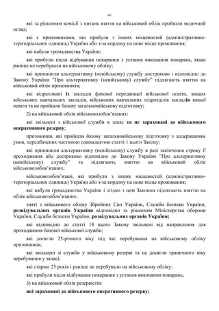 66
які за рішенням комісії з питань взяття на військовий облік пройшли медичний
огляд;
які є призовниками, що прибули з інших місцевостей (адміністративно-
територіальних одиниць) України або з-за кордону на нове місце проживання;
які набули громадянства України;
які прибули після відбування покарання з установ виконання покарань, якщо
раніше не перебували на військовому обліку;
які припинили альтернативну (невійськову) службу достроково і відповідно до
Закону України ”Про альтернативну (невійськову) службу” підлягають взяттю на
військовий облік призовників;
які відраховані із закладів фахової передвищої військової освіти, вищих
військових навчальних закладів, військових навчальних підрозділів закладів вищої
освіти та не пройшли базову загальновійськову підготовку;
2) на військовий облік військовозобов’язаних:
які звільнені з військової служби в запас та не зараховані до військового
оперативного резерву;
призовники, які пройшли базову загальновійськову підготовку з додержанням
умов, передбачених частиною одинадцятою статті 1 цього Закону;
які припинили альтернативну (невійськову) службу в разі закінчення строку її
проходження або достроково відповідно до Закону України ”Про альтернативну
(невійськову) службу” та підлягають взяттю на військовий облік
військовозобов’язаних;
військовозобов’язані, які прибули з інших місцевостей (адміністративно-
територіальних одиниць) України або з-за кордону на нове місце проживання;
які набули громадянства України і згідно з цим Законом підлягають взяттю на
облік військовозобов’язаних;
зняті з військового обліку Збройних Сил України, Служби безпеки України,
розвідувальних органів України відповідно за рішенням Міністерства оборони
України, Служби безпеки України, розвідувальних органів України;
які відповідно до статті 18 цього Закону звільнені від направлення для
проходження базової військової служби;
які досягли 25-річного віку під час перебування на військовому обліку
призовників;
які звільнені зі служби у військовому резерві та не досягли граничного віку
перебування у запасі;
які старше 25 років і раніше не перебували на військовому обліку;
які прибули після відбування покарання з установ виконання покарань;
3) на військовий облік резервістів:
які зараховані до військового оперативного резерву;
 