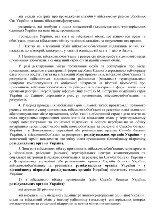 67
які уклали контракт про проходження служби у військовому резерві Збройних
Сил України та інших військових формувань;
резервісти, які прибули з інших місцевостей (адміністративно-територіальних
одиниць) України на нове місце проживання.
Громадянам України, які взяті на військовий облік, роз’яснюються права та
обов’язки, правила військового обліку та відповідальність за порушення цих правил.
2. Взяттю на військовий облік військовозобов’язаних підлягають жінки, які
належать до категорій, зазначених у частині одинадцятій статті 1 цього Закону.
3. Призовники, військовозобов’язані та резервісти після прибуття до нового місця
проживання зобов’язані в семиденний строк стати на військовий облік.
У разі декларування місця проживання особи за декларацією про місце
проживання, поданою в електронній формі засобами Єдиного державного веб-порталу
електронних послуг, взяття на військовий облік призовників, військовозобов’язаних та
резервістів здійснюється відповідними районними (міськими) територіальними
центрами комплектування та соціальної підтримки на підставі відомостей про
призовників, військовозобов’язаних та резервістів в електронній формі, надісланих
органами реєстрації через Єдину інформаційну систему Міністерства внутрішніх справ
України до Єдиного державного реєстру призовників, військовозобов’язаних та
резервістів.
4. У період проведення мобілізації (крім цільової) та/або протягом дії правового
режиму воєнного стану призовники, військовозобов’язані та резервісти, які залишили
або покинули своє місце проживання, зобов’язані в семиденний строк з дати взяття на
облік внутрішньо переміщеної особи стати на військовий облік у територіальному
центрі комплектування та соціальної підтримки за місцем перебування на обліку
внутрішньо переміщеної особи (військовозобов’язані та резервісти Служби безпеки
України – у Центральному управлінні або регіональних органах Служби безпеки
України, а військовозобов’язані та резервісти розвідувальних органів України – у
зазначений термін повідомити про зміну місця проживання відповідному підрозділу
розвідувальних органів України.
5. Зняттю з військового обліку призовників, військовозобов’язаних та резервістів
у відповідних районних (міських) територіальних центрах комплектування та
соціальної підтримки (військовозобов’язаних та резервістів Служби безпеки України -
у Центральному управлінні або регіональних органах Служби безпеки України,
військовозобов’язаних та резервістів розвідувальних органів України – у
відповідному підрозділі розвідувальних органів України) підлягають громадяни
України:
1) з військового обліку призовників (крім Служби безпеки України,
розвідувальних органів України):
які досягли 25-річного віку;
які вибули в іншу місцевість (адміністративно-територіальну одиницю) України і
стали на військовий облік у іншому районному (міському) територіальних центрах
комплектування та соціальної підтримки за новим місцем проживання;
 