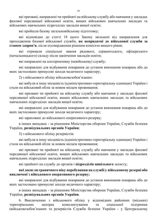 68
які призвані, направлені чи прийняті на військову службу або навчання у закладах
фахової передвищої військової освіти, вищих військових навчальних закладах та
військових навчальних підрозділах закладів вищої освіти;
які пройшли базову загальновійськову підготовку;
які відповідно до статті 18 цього Закону звільнені від направлення для
проходження базової військової служби, як непридатні до військової служби за
станом здоров’я, після підтвердження рішення комісією вищого рівня;
які отримали спеціальні звання рядового, сержантського, офіцерського
(начальницького) складу після закінчення закладів освіти;
які направлені на альтернативну (невійськову) службу;
які направлені для відбування покарання до установ виконання покарань або до
яких застосовано примусові заходи медичного характеру;
2) з військового обліку військовозобов’язаних:
які вибули в іншу місцевість (адміністративно-територіальну одиницю) України і
стали на військовий облік за новим місцем проживання;
які призвані чи прийняті на військову службу або навчання у закладах фахової
передвищої військової освіти, вищих військових навчальних закладах та військових
навчальних підрозділах закладів вищої освіти;
які направлені для відбування покарання до установ виконання покарань або до
яких застосовано примусові заходи медичного характеру;
які зараховані до військового оперативного резерву;
в інших випадках - за рішенням Міністерства оборони України, Служби безпеки
України, розвідувальних органів України;
3) з військового обліку резервістів:
які вибули в іншу місцевість (адміністративно-територіальну одиницю) України і
стали на військовий облік за новим місцем проживання;
які призвані чи прийняті на військову службу або навчання у закладах фахової
передвищої військової освіти, вищих військових навчальних закладах та військових
навчальних підрозділах закладів вищої освіти;
які прийняті на службу до органів і підрозділів цивільного захисту;
які досягли граничного віку перебування на службі у військовому резерві або
виключені з військового оперативного резерву;
які направлені для відбування покарання до установ виконання покарань або до
яких застосовано примусові заходи медичного характеру;
в інших випадках - за рішенням Міністерства оборони України, Служби безпеки
України, розвідувальних органів України.
6. Виключенню з військового обліку у відповідних районних (міських)
територіальних центрах комплектування та соціальної підтримки
(військовозобов’язаних та резервістів Служби безпеки України - у Центральному
 