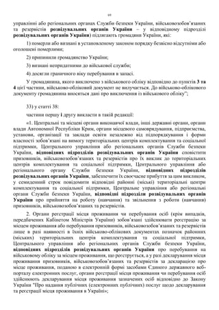 69
управлінні або регіональних органах Служби безпеки України, військовозобов’язаних
та резервістів розвідувальних органів України – у відповідному підрозділі
розвідувальних органів України) підлягають громадяни України, які:
1) померли або визнані в установленому законом порядку безвісно відсутніми або
оголошені померлими;
2) припинили громадянство України;
3) визнані непридатними до військової служби;
4) досягли граничного віку перебування в запасі.
У громадянина, якого виключено з військового обліку відповідно до пунктів 3 та
4 цієї частини, військово-обліковий документ не вилучається. До військово-облікового
документу громадянина вносяться дані про виключення із військового обліку”;
33) у статті 38:
частини першу і другу викласти в такій редакції:
«1. Центральні та місцеві органи виконавчої влади, інші державні органи, органи
влади Автономної Республіки Крим, органи місцевого самоврядування, підприємства,
установи, організації та заклади освіти незалежно від підпорядкування і форми
власності зобов’язані на вимогу територіальних центрів комплектування та соціальної
підтримки, Центрального управління або регіональних органів Служби безпеки
України, відповідних підрозділів розвідувальних органів України сповістити
призовників, військовозобов’язаних та резервістів про їх виклик до територіальних
центрів комплектування та соціальної підтримки, Центрального управління або
регіонального органу Служби безпеки України, відповідних підрозділів
розвідувальних органів України, забезпечити їх своєчасне прибуття за цим викликом,
у семиденний строк повідомити відповідні районні (міські) територіальні центри
комплектування та соціальної підтримки, Центральне управління або регіональні
органи Служби безпеки України, відповідні підрозділи розвідувальних органів
України про прийняття на роботу (навчання) та звільнення з роботи (навчання)
призовників, військовозобов’язаних та резервістів.
2. Органи реєстрації місця проживання чи перебування осіб (крім випадків,
передбачених Кабінетом Міністрів України) зобов’язані здійснювати реєстрацію за
місцем проживання або перебування призовників, військовозобов’язаних та резервістів
лише в разі наявності в їхніх військово-облікових документах позначок районних
(міських) територіальних центрів комплектування та соціальної підтримки,
Центрального управління або регіональних органів Служби безпеки України,
відповідних підрозділів розвідувальних органів України про перебування на
військовому обліку за місцем проживання, що реєструється, а у разі декларування місця
проживання призовників, військовозобов’язаних та резервістів за декларацією про
місце проживання, поданою в електронній формі засобами Єдиного державного веб-
порталу електронних послуг, органи реєстрації місця проживання чи перебування осіб
здійснюють декларування місця проживання зазначених осіб відповідно до Закону
України "Про надання публічних (електронних публічних) послуг щодо декларування
та реєстрації місця проживання в Україні»;
 