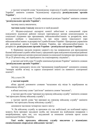 70
у частині четвертій слова “відповідному підрозділу Служби зовнішньої розвідки
України” замінити словами “відповідному підрозділу розвідувальних органів
України”;
у частині п’ятій слова “Служби зовнішньої розвідки України” замінити словами
“розвідувальних органів України”;
частину шосту виключити;
частини сьому і восьму викласти в такій редакції:
«7. Медико-соціальні експертні комісії зобов’язані в семиденний строк
повідомити відповідні районні (міські) територіальні центри комплектування та
соціальної підтримки про призовників, військовозобов’язаних та резервістів, яких
визнано особами з інвалідністю, та про зміну групи інвалідності (про
військовозобов’язаних та резервістів Служби безпеки України - Центральне управління
або регіональні органи Служби безпеки України, про військовозобов’язаних та
резервістів розвідувальних органів України – розвідувальні органи України).
8. Керівники закладів охорони здоров’я під час направлення для проходження
базової військової служби зобов’язані у триденний строк повідомити відповідні районні
(міські) територіальні центри комплектування та соціальної підтримки про громадян від
18 до 25 річного віку, які перебувають на стаціонарному лікуванні”;
у частині дев’ятій слова “Служби зовнішньої розвідки України” замінити словами
“розвідувальних органів України”;
частину одинадцяту після слів “проживання (перебування)” доповнити словами
“номерів засобів зв’язку та адреси електронної пошти (за наявності електронної
пошти)”;
34) у статті 39:
у частині першій:
абзац другий доповнити словами “незалежно від місця їх перебування на
військовому обліку”;
в абзаці шостому слово “дев’ятою” замінити словом “восьмою”;
у частині другій слова “призвані на строкову військову службу” замінити словами
“які проходять базову військову службу”;
у частині третій слова “які призвані на строкову військову службу” замінити
словами “які проходять базову військову службу”;
доповнити частиною четвертою такого змісту:
“4. На військову службу за призовом під час мобілізації, на особливий період
можуть бути призвані засуджені особи, які звільнені від відбування покарання з
випробуванням, крім тих, хто засуджений за вчинення злочинів проти основ
національної безпеки України.
Такі особи проходять військову службу виключно у відповідних
спеціалізованих підрозділах військових частин";
 