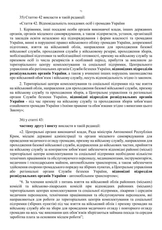 71
35) Статтю 42 викласти в такій редакції:
«Стаття 42. Відповідальність посадових осіб і громадян України
1. Керівники, інші посадові особи органів виконавчої влади, інших державних
органів, органів місцевого самоврядування, а також підприємств, установ, організацій
та закладів освіти незалежно від підпорядкування і форми власності та громадяни
України, винні в порушенні правил військового обліку громадян України, допризовної
підготовки, взяття на військовий облік, направлення для проходження базової
військової служби, проходження служби у військовому резерві, проходження зборів,
мобілізаційної підготовки та мобілізаційної готовності, призову на військову службу за
призовом осіб із числа резервістів в особливий період, прибуття за викликом до
територіального центру комплектування та соціальної підтримки, Центрального
управління або регіональних органів Служби безпеки України, відповідних підрозділів
розвідувальних органів України, а також у вчиненні інших порушень законодавства
про військовий обов’язок і військову службу, несуть відповідальність згідно із законом.
2. Територіальні центри комплектування та соціальної підтримки під час взяття
на військовий облік, направлення для проходження базової військової служби, призову
на військову службу та проходження зборів, а Центральне управління та регіональні
органи Служби безпеки України, відповідні підрозділи розвідувальних органів
України - під час призову на військову службу та проходження зборів зобов’язані
ознайомити громадян України з їхніми правами та обов’язками згідно з вимогами цього
Закону»;
36) у статті 43:
частину другу і шосту викласти в такій редакції:
«2. Центральні органи виконавчої влади, Рада міністрів Автономної Республіки
Крим, місцеві державні адміністрації та органи місцевого самоврядування для
проведення медичного огляду громадян, призову на військову службу, направлення для
проходження базової військової служби, відправлення до військових частин, прийняття
на військову службу за контрактом зобов’язані забезпечити відповідні районні (міські)
територіальні центри комплектування та соціальної підтримки необхідною кількістю
технічних працівників та обслуговуючого персоналу, медикаментами, інструментарієм,
медичним і господарським майном, автомобільним транспортом, а також забезпечити
здійснення охорони громадського порядку на збірних пунктах, а Центральне управління
або регіональні органи Служби безпеки України, відповідні підрозділи
розвідувальних органів України - автомобільним транспортом»;
“6. За членами комісій з питань взяття на військовий облік районних (міських)
комісій та військово-лікарських комісій при відповідних районних (міських)
територіальних центрах комплектування та соціальної підтримки, лікарями і середнім
медичним персоналом, технічними працівниками та обслуговуючим персоналом, які
направляються для роботи до територіальних центрів комплектування та соціальної
підтримки (збірних пунктів) під час взяття на військовий облік і призову громадян на
військову службу або на збори для проведення медичного огляду і повторного огляду
громадян на весь час виконання цих обов’язків зберігаються займана посада та середня
заробітна плата за основним місцем роботи”;
 