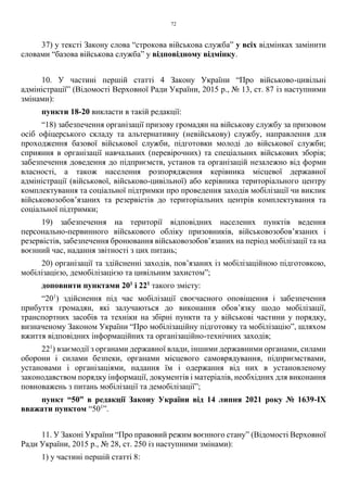 72
37) у тексті Закону слова “строкова військова служба” у всіх відмінках замінити
словами “базова військова служба” у відповідному відмінку.
10. У частині першій статті 4 Закону України “Про військово-цивільні
адміністрації” (Відомості Верховної Ради України, 2015 р., № 13, ст. 87 із наступними
змінами):
пункти 18-20 викласти в такій редакції:
“18) забезпечення організації призову громадян на військову службу за призовом
осіб офіцерського складу та альтернативну (невійськову) службу, направлення для
проходження базової військової служби, підготовки молоді до військової служби;
сприяння в організації навчальних (перевірочних) та спеціальних військових зборів;
забезпечення доведення до підприємств, установ та організацій незалежно від форми
власності, а також населення розпорядження керівника місцевої державної
адміністрації (військової, військово-цивільної) або керівника територіального центру
комплектування та соціальної підтримки про проведення заходів мобілізації чи виклик
військовозобов’язаних та резервістів до територіальних центрів комплектування та
соціальної підтримки;
19) забезпечення на території відповідних населених пунктів ведення
персонально-первинного військового обліку призовників, військовозобов’язаних і
резервістів, забезпечення бронювання військовозобов’язаних на період мобілізації та на
воєнний час, надання звітності з цих питань;
20) організації та здійсненні заходів, пов’язаних із мобілізаційною підготовкою,
мобілізацією, демобілізацією та цивільним захистом”;
доповнити пунктами 201
і 221
такого змісту:
“201
) здійснення під час мобілізації своєчасного оповіщення і забезпечення
прибуття громадян, які залучаються до виконання обов’язку щодо мобілізації,
транспортних засобів та техніки на збірні пункти та у військові частини у порядку,
визначеному Законом України “Про мобілізаційну підготовку та мобілізацію”, шляхом
вжиття відповідних інформаційних та організаційно-технічних заходів;
221
) взаємодії з органами державної влади, іншими державними органами, силами
оборони і силами безпеки, органами місцевого самоврядування, підприємствами,
установами і організаціями, надання їм і одержання від них в установленому
законодавством порядку інформації, документів і матеріалів, необхідних для виконання
повноважень з питань мобілізації та демобілізації”;
пункт “50” в редакції Закону України від 14 липня 2021 року № 1639-ІХ
вважати пунктом “501
”.
11. У Законі України “Про правовий режим воєнного стану” (Відомості Верховної
Ради України, 2015 р., № 28, ст. 250 із наступними змінами):
1) у частині першій статті 8:
 