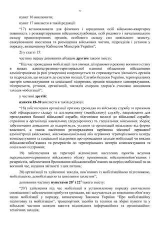 73
пункт 16 виключити;
пункт 17 викласти в такій редакції:
“17) встановлювати для фізичних і юридичних осіб військово-квартирну
повинність з розквартирування військовослужбовців, осіб рядового і начальницького
складу правоохоронних органів, особового складу сил цивільного захисту,
евакуйованого населення та розміщення військових частин, підрозділів і установ у
порядку, визначеному Кабінетом Міністрів України”;
2) у статті 15:
частину першу доповнити абзацом другим такого змісту:
“Під час проведення мобілізації та в умовах дії правового режиму воєнного стану
в межах адміністративно-територіальної одиниці обласними військовими
адміністраціями (в разі утворення) координується та спрямовується діяльність органів
та підрозділів, що входять до системи поліції, Служби безпеки України, територіальних
центрів комплектування та соціальної підтримки, органів місцевого самоврядування,
підприємств, установ, організацій, закладів охорони здоров’я стосовно виконання
заходів мобілізації”;
у частині другій:
пункти 18-20 викласти в такій редакції:
“18) забезпечення організації призову громадян на військову службу за призовом
осіб офіцерського складу та альтернативну (невійськову) службу, направлення для
проходження базової військової служби, підготовки молоді до військової служби;
сприяння в організації навчальних (перевірочних) та спеціальних військових зборів;
забезпечення доведення до підприємств, установ та організацій незалежно від форми
власності, а також населення розпорядження керівника місцевої державної
адміністрації (військової, військово-цивільної) або керівника територіального центру
комплектування та соціальної підтримки про проведення заходів мобілізації чи виклик
військовозобов’язаних та резервістів до територіальних центрів комплектування та
соціальної підтримки;
19) забезпечення на території відповідних населених пунктів ведення
персонально-первинного військового обліку призовників, військовозобов’язаних і
резервістів, забезпечення бронювання військовозобов’язаних на період мобілізації та на
воєнний час, надання звітності з цих питань;
20) організації та здійсненні заходів, пов’язаних із мобілізаційною підготовкою,
мобілізацією, демобілізацією та цивільним захистом”;
доповнити частину пунктами 201
і 221
такого змісту:
“201
) здійснення під час мобілізації в установленому порядку своєчасного
оповіщення і забезпечення прибуття громадян, які залучаються до виконання обов’язку
щодо мобілізації у порядку, визначеному Законом України “Про мобілізаційну
підготовку та мобілізацію”, транспортних засобів та техніки на збірні пункти та у
військові частини шляхом вжиття відповідних інформаційних та організаційно-
технічних заходів;
 