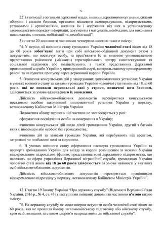 74
221
) взаємодії з органами державної влади, іншими державними органами, силами
оборони і силами безпеки, органами місцевого самоврядування, підприємствами,
установами і організаціями, надання їм і одержання від них в установленому
законодавством порядку інформації, документів і матеріалів, необхідних для виконання
повноважень з питань мобілізації та демобілізації”;
3) статтю 20 доповнити частинами четвертою-шостою такого змісту:
"4. У період дії воєнного стану громадяни України чоловічої статі віком від 18
до 60 років зобов’язані мати при собі військово-обліковий документ разом з
документом, що посвідчує особу, та пред’являти їх за вимогою уповноваженого
представника районного (міського) територіального центру комплектування та
соціальної підтримки або поліцейського, а також представника Державної
прикордонної служби України у прикордонній смузі, контрольованому прикордонному
районі та на пунктах пропуску через державний кордон України.
5. Вчинення консульських дій у закордонних дипломатичних установах України
в умовах воєнного стану за заявами громадян України чоловічої статі віком від 18 до 60
років, які не оновили персональні дані у строки, визначені цим Законом,
здійснюється за умови одночасного їх оновлення.
Дійсність військово-облікових документів перевіряється консульською
посадовою особою закордонної дипломатичної установи України у порядку,
встановленому Кабінетом Міністрів України.
Положення абзацу першого цієї частини не застосовується у разі:
оформлення посвідчення особи на повернення в Україну;
вчинення консульських дій щодо дітей громадянина України, другий з батьків
яких є іноземцем або особою без громадянства;
вчинення дій за заявами громадян України, які перебувають під арештом,
затримані чи позбавлені волі за кордоном.
6. В умовах воєнного стану оформлення паспорта громадянина України та
паспорта громадянина України для виїзду за кордон розміщеним за межами України
відокремленим підрозділом (філією, представництвом) державного підприємства, що
належить до сфери управління Державної міграційної служби, громадянам України
чоловічої статі віком від 18 до 60 років здійснюється за умови наявності у вказаних
осіб військово-облікових документів.
Дійсність військово-облікових документів перевіряється працівником
відокремленого підрозділу у порядку, встановленому Кабінетом Міністрів України”.
12. Статтю 19 Закону України “Про державну службу” (Відомості Верховної Ради
України, 2016 р., № 4, ст. 43 із наступними змінами) доповнити частиною п’ятою такого
змісту:
"5. На державну службу не може вперше вступити особа чоловічої статі віком до
60 років, яка не пройшла базову загальновійськову підготовку або військову службу,
крім осіб, визнаних за станом здоров’я непридатними до військової служби".
 