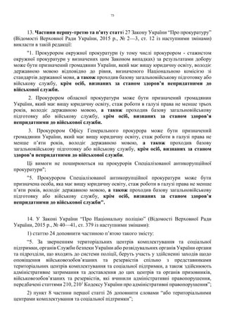 75
13. Частини першу-третю та п'яту статті 27 Закону України “Про прокуратуру”
(Відомості Верховної Ради України, 2015 р., № 2—3, ст. 12 із наступними змінами)
викласти в такій редакції:
"1. Прокурором окружної прокуратури (у тому числі прокурором - стажистом
окружної прокуратури у визначених цим Законом випадках) за результатами добору
може бути призначений громадянин України, який має вищу юридичну освіту, володіє
державною мовою відповідно до рівня, визначеного Національною комісією зі
стандартів державної мови, а також проходив базову загальновійськову підготовку або
військову службу, крім осіб, визнаних за станом здоров’я непридатними до
військової служби.
2. Прокурором обласної прокуратури може бути призначений громадянин
України, який має вищу юридичну освіту, стаж роботи в галузі права не менше трьох
років, володіє державною мовою, а також проходив базову загальновійськову
підготовку або військову службу, крім осіб, визнаних за станом здоров’я
непридатними до військової служби.
3. Прокурором Офісу Генерального прокурора може бути призначений
громадянин України, який має вищу юридичну освіту, стаж роботи в галузі права не
менше п’яти років, володіє державною мовою, а також проходив базову
загальновійськову підготовку або військову службу, крім осіб, визнаних за станом
здоров’я непридатними до військової служби.
Ці вимоги не поширюються на прокурорів Спеціалізованої антикорупційної
прокуратури";
"5. Прокурором Спеціалізованої антикорупційної прокуратури може бути
призначена особа, яка має вищу юридичну освіту, стаж роботи в галузі права не менше
п’яти років, володіє державною мовою, а також проходив базову загальновійськову
підготовку або військову службу, крім осіб, визнаних за станом здоров’я
непридатними до військової служби".
14. У Законі України “Про Національну поліцію” (Відомості Верховної Ради
України, 2015 р., № 40—41, ст. 379 із наступними змінами):
1) статтю 24 доповнити частиною п’ятою такого змісту:
“5. За зверненням територіальних центрів комплектування та соціальної
підтримки, органів Служби безпеки України або розвідувальних органів України органи
та підрозділи, що входять до системи поліції, беруть участь у здійсненні заходів щодо
оповіщення військовозобов’язаних та резервістів спільно з представниками
територіальних центрів комплектування та соціальної підтримки, а також здійснюють
адміністративне затримання та доставлення до цих центрів та органів призовників,
військовозобов’язаних та резервістів, які вчинили адміністративні правопорушення,
передбачені статтями 210, 2101
Кодексу України про адміністративні правопорушення”;
2) пункт 8 частини першої статті 26 доповнити словами “або територіальними
центрами комплектування та соціальної підтримки”;
 