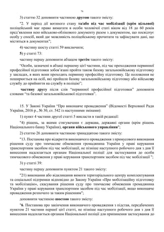 76
3) статтю 32 доповнити частиною другою такого змісту:
"2. У період дії воєнного стану та/або під час мобілізації (крім цільової)
поліцейський має право вимагати в особи чоловічої статі віком від 18 до 60 років
пред’явлення нею військово-облікового документу разом з документом, що посвідчує
особу у спосіб, який дає можливість поліцейському прочитати та зафіксувати дані, що
містяться в документах";
4) частину шосту статті 59 виключити;
5) у статті 73:
частину першу доповнити абзацом третім такого змісту:
“Особи, зазначені в абзаці першому цієї частини, під час проходження первинної
професійної підготовки зобов’язані пройти також базову загальновійськову підготовку
у закладах, в яких вони проходять первинну професійну підготовку. Це положення не
поширюється на осіб, які пройшли базову загальновійськову підготовку або військову
службу до прийняття на службу в поліцію”;
частину другу після слів “первинної професійної підготовки” доповнити
словами “та базової загальновійськової підготовки”.
15. У Законі України “Про виконавче провадження” (Відомості Верховної Ради
України, 2016 р., № 30, ст. 542 із наступними змінами):
1) пункт 4 частини другої статті 5 викласти в такій редакції:
"4) рішень, за якими стягувачами є держава, державні органи (крім рішень
Національного банку України), органи військового управління";
2) статтю 26 доповнити частиною тринадцятою такого змісту:
"13. Постанова про відкриття виконавчого провадження з примусового виконання
рішення суду про тимчасове обмеження громадянина України у праві керування
транспортним засобом під час мобілізації, не пізніше наступного робочого дня з дня її
винесення надсилається органам Національної поліції для застосування до особи
тимчасового обмеження у праві керування транспортним засобом під час мобілізації ";
3) у статті 39:
частину першу доповнити пунктом 21 такого змісту:
"21) виконання або відкликання вимоги територіального центру комплектування
та соціальної підтримки відповідно до Закону України «Про мобілізаційну підготовку
та мобілізацію», скасування рішення суду про тимчасове обмеження громадянина
України у праві керування транспортним засобом під час мобілізації, якщо виконавче
провадження розпочато за таким рішенням";
доповнити частиною шостою такого змісту:
"6. Постанова про закінчення виконавчого провадження з підстав, передбачених
пунктом 21 частини першої цієї статті, не пізніше наступного робочого дня з дня її
винесення надсилається органам Національної поліції для припинення застосування до
 