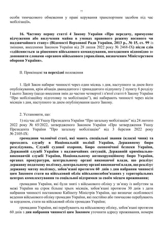 77
особи тимчасового обмеження у праві керування транспортним засобом під час
мобілізації».
16. Частину першу статті 4 Закону України «Про передачу, примусове
відчуження або вилучення майна в умовах правового режиму воєнного чи
надзвичайного стану» (Відомості Верховної Ради України, 2013 р., № 15, ст. 99 із
змінами, внесеними Законом України від 28 липня 2022 року № 2468-ІХ) після слів
«здійснюється за рішенням військового командування, погодженим відповідно з»
доповнити словами «органом військового управління, визначеним Міністерством
оборони України».
ІІ. Прикінцеві та перехідні положення
1. Цей Закон набирає чинності через один місяць з дня, наступного за днем його
опублікування, крім абзаців дванадцятого і тринадцятого підпункту 2 пункту 8 розділу
І цього Закону (щодо внесення змін до частин четвертої і п'ятої статті 6 Закону України
“Про мобілізаційну підготовку та мобілізацію”), які набирають чинності через вісім
місяців з дня, наступного за днем опублікування цього Закону.
2. Установити, що:
1) під час дії Указу Президента України “Про загальну мобілізацію” від 24 лютого
2022 року № 65/2022, затвердженого Законом України «Про затвердження Указу
Президента України "Про загальну мобілізацію" від 3 березня 2022 року
№ 2105-ІХ:
громадяни чоловічої статі, які мають спеціальні звання (класні чини) та
проходять службу в Національній поліції України, Державному бюро
розслідувань, Службі судової охорони, Бюро економічної безпеки України,
Державній службі України з надзвичайних ситуацій, Державній кримінально-
виконавчій службі України, Національному антикорупційному бюро України,
органах прокуратури, центральному органі виконавчої влади, що реалізує
державну податкову політику, центральному органі виконавчої влади, що реалізує
державну митну політику, зобов’язані протягом 60 днів з дня набрання чинності
цим Законом стати на військовий облік військовозобов’язаних у територіальних
центрах комплектування та соціальної підтримки за своїм місцем проживання;
громадяни України, які були зняті з військового обліку у зв’язку із вибуттям за
межі України на строк більше трьох місяців, зобов’язані протягом 30 днів з дати
набрання чинності постановою Кабінету Міністрів України, що визначає особливості
ведення військового обліку громадян України, які постійно або тимчасово перебувають
за кордоном, стати на військовий облік громадян України;
громадяни України, які перебувають на військовому обліку, зобов’язані протягом
60 днів з дня набрання чинності цим Законом уточнити адресу проживання, номери
 