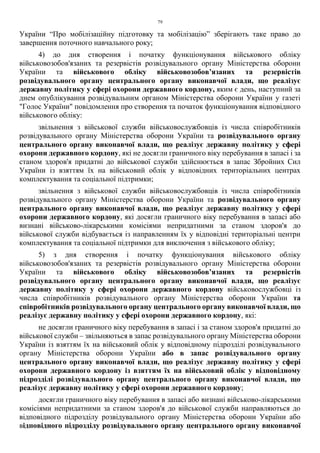 79
України “Про мобілізаційну підготовку та мобілізацію” зберігають таке право до
завершення поточного навчального року;
4) до дня створення і початку функціонування військового обліку
військовозобов'язаних та резервістів розвідувального органу Міністерства оборони
України та військового обліку військовозобов’язаних та резервістів
розвідувального органу центрального органу виконавчої влади, що реалізує
державну політику у сфері охорони державного кордону, яким є день, наступний за
днем опублікування розвідувальним органом Міністерства оборони України у газеті
"Голос України" повідомлення про створення та початок функціонування відповідного
військового обліку:
звільнення з військової служби військовослужбовців із числа співробітників
розвідувального органу Міністерства оборони України та розвідувального органу
центрального органу виконавчої влади, що реалізує державну політику у сфері
охорони державного кордону, які не досягли граничного віку перебування в запасі і за
станом здоров'я придатні до військової служби здійснюється в запас Збройних Сил
України із взяттям їх на військовий облік у відповідних територіальних центрах
комплектування та соціальної підтримки;
звільнення з військової служби військовослужбовців із числа співробітників
розвідувального органу Міністерства оборони України та розвідувального органу
центрального органу виконавчої влади, що реалізує державну політику у сфері
охорони державного кордону, які досягли граничного віку перебування в запасі або
визнані військово-лікарськими комісіями непридатними за станом здоров'я до
військової служби відбувається із направленням їх у відповідні територіальні центри
комплектування та соціальної підтримки для виключення з військового обліку;
5) з дня створення і початку функціонування військового обліку
військовозобов'язаних та резервістів розвідувального органу Міністерства оборони
України та військового обліку військовозобов’язаних та резервістів
розвідувального органу центрального органу виконавчої влади, що реалізує
державну політику у сфері охорони державного кордону військовослужбовці із
числа співробітників розвідувального органу Міністерства оборони України та
співробітників розвідувального органу центрального органу виконавчої влади, що
реалізує державну політику у сфері охорони державного кордону, які:
не досягли граничного віку перебування в запасі і за станом здоров'я придатні до
військової служби – звільняються в запас розвідувального органу Міністерства оборони
України із взяттям їх на військовий облік у відповідному підрозділі розвідувального
органу Міністерства оборони України або в запас розвідувального органу
центрального органу виконавчої влади, що реалізує державну політику у сфері
охорони державного кордону із взяттям їх на військовий облік у відповідному
підрозділі розвідувального органу центрального органу виконавчої влади, що
реалізує державну політику у сфері охорони державного кордону;
досягли граничного віку перебування в запасі або визнані військово-лікарськими
комісіями непридатними за станом здоров'я до військової служби направляються до
відповідного підрозділу розвідувального органу Міністерства оборони України або
відповідного підрозділу розвідувального органу центрального органу виконавчої
 