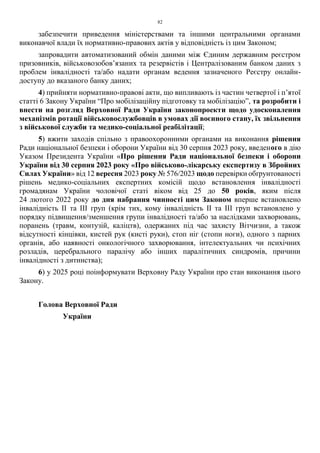 82
забезпечити приведення міністерствами та іншими центральними органами
виконавчої влади їх нормативно-правових актів у відповідність із цим Законом;
запровадити автоматизований обмін даними між Єдиним державним реєстром
призовників, військовозобов’язаних та резервістів і Централізованим банком даних з
проблем інвалідності та/або надати органам ведення зазначеного Реєстру онлайн-
доступу до вказаного банку даних;
4) прийняти нормативно-правові акти, що випливають із частин четвертої і п’ятої
статті 6 Закону України “Про мобілізаційну підготовку та мобілізацію”, та розробити і
внести на розгляд Верховної Ради України законопроекти щодо удосконалення
механізмів ротації військовослужбовців в умовах дії воєнного стану, їх звільнення
з військової служби та медико-соціальної реабілітації;
5) вжити заходів спільно з правоохоронними органами на виконання рішення
Ради національної безпеки і оборони України від 30 серпня 2023 року, введеного в дію
Указом Президента України «Про рішення Ради національної безпеки і оборони
України від 30 серпня 2023 року «Про військово-лікарську експертизу в Збройних
Силах України» від 12 вересня 2023 року № 576/2023 щодо перевірки обґрунтованості
рішень медико-соціальних експертних комісій щодо встановлення інвалідності
громадянам України чоловічої статі віком від 25 до 50 років, яким після
24 лютого 2022 року до дня набрання чинності цим Законом вперше встановлено
інвалідність II та III груп (крім тих, кому інвалідність ІІ та ІІІ груп встановлено у
порядку підвищення/зменшення групи інвалідності та/або за наслідками захворювань,
поранень (травм, контузій, каліцтв), одержаних під час захисту Вітчизни, а також
відсутності кінцівки, кистей рук (кисті руки), стоп ніг (стопи ноги), одного з парних
органів, або наявності онкологічного захворювання, інтелектуальних чи психічних
розладів, церебрального паралічу або інших паралітичних синдромів, причини
інвалідності з дитинства);
6) у 2025 році поінформувати Верховну Раду України про стан виконання цього
Закону.
Голова Верховної Ради
України
 