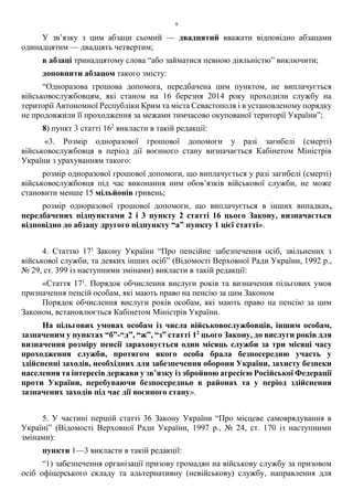 9
У зв’язку з цим абзаци сьомий — двадцятий вважати відповідно абзацами
одинадцятим — двадцять четвертим;
в абзаці тринадцятому слова “або займатися певною діяльністю” виключити;
доповнити абзацом такого змісту:
“Одноразова грошова допомога, передбачена цим пунктом, не виплачується
військовослужбовцям, які станом на 16 березня 2014 року проходили службу на
території Автономної Республіки Крим та міста Севастополя і в установленому порядку
не продовжили її проходження за межами тимчасово окупованої території України”;
8) пункт 3 статті 162
викласти в такій редакції:
«3. Розмір одноразової грошової допомоги у разі загибелі (смерті)
військовослужбовця в період дії воєнного стану визначається Кабінетом Міністрів
України з урахуванням такого:
розмір одноразової грошової допомоги, що виплачується у разі загибелі (смерті)
військовослужбовця під час виконання ним обов’язків військової служби, не може
становити менше 15 мільйонів гривень;
розмір одноразової грошової допомоги, що виплачується в інших випадках,
передбачених підпунктами 2 і 3 пункту 2 статті 16 цього Закону, визначається
відповідно до абзацу другого підпункту “а” пункту 1 цієї статті».
4. Статтю 171
Закону України “Про пенсійне забезпечення осіб, звільнених з
військової служби, та деяких інших осіб” (Відомості Верховної Ради України, 1992 р.,
№ 29, ст. 399 із наступними змінами) викласти в такій редакції:
«Стаття 171
. Порядок обчислення вислуги років та визначення пільгових умов
призначення пенсій особам, які мають право на пенсію за цим Законом
Порядок обчислення вислуги років особам, які мають право на пенсію за цим
Законом, встановлюється Кабінетом Міністрів України.
На пільгових умовах особам із числа військовослужбовців, іншим особам,
зазначеним у пунктах “б”-“д”, “ж”, “з” статті 12
цього Закону, до вислуги років для
визначення розміру пенсії зараховується один місяць служби за три місяці часу
проходження служби, протягом якого особа брала безпосередню участь у
здійсненні заходів, необхідних для забезпечення оборони України, захисту безпеки
населення та інтересів держави у зв’язку із збройною агресією Російської Федерації
проти України, перебуваючи безпосередньо в районах та у період здійснення
зазначених заходів під час дії воєнного стану».
5. У частині першій статті 36 Закону України “Про місцеве самоврядування в
Україні” (Відомості Верховної Ради України, 1997 р., № 24, ст. 170 із наступними
змінами):
пункти 1—3 викласти в такій редакції:
“1) забезпечення організації призову громадян на військову службу за призовом
осіб офіцерського складу та альтернативну (невійськову) службу, направлення для
 