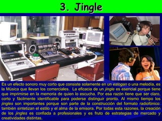 3. Jingle Es un efecto sonoro muy corto que consiste solamente en un  eslogan  o una melodía, es la Música que llevan los comerciales.  La eficacia de un  jingle  es esencial porque tiene que imprimirse en la memoria de quien lo escucha. Por esa razón tiene que ser claro, corto y fácilmente identificable para poderse distinguir pronto. Al mismo tiempo los  jingles  son importantes porque son parte de la construcción del formato radiofónico: también sintetizan el estilo y el alma de la emisora. Por todas esta razones, la creación de los  jingles  es confiada a profesionales y es fruto de estrategias de mercado y creatividades distintas. 
