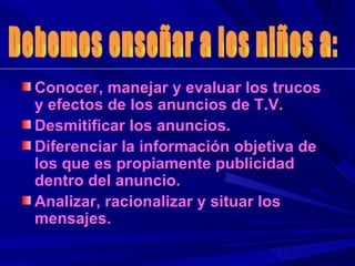 Conocer, manejar y evaluar los trucos y efectos de los anuncios de T.V. Desmitificar los anuncios. Diferenciar la información objetiva de los que es propiamente publicidad dentro del anuncio. Analizar, racionalizar y situar los mensajes. Debemos enseñar a los niños a: 