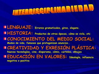 LENGUAJE:  Errores gramaticales, giros, slogans. HISTORIA:  Productos de otras épocas, cómo se vivía, etc CONOCIMIENTO DEL MEDIO SOCIAL:  Modos de vida, famosos que protagonizan anuncios.. CREATIVIDAD Y EXRESIÓN PLÁSTICA:  Nuevas tecnologías, cine, diaporama, cómic, carteles, dibujos EDUCACIÓN EN VALORES:  Ideología, influencia negativa o positiva INTERDISCIPLINARIEDAD 