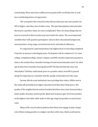 10
contributing. These men have a different very point of the world they live-in and
face contributing factors of oppression.
The concept for this research is that African American men test positive for
HIV at higher rates then men of other races. The operationalization characteristics
that lead to a positive status are more complicated. There are many things that we
have to research to find out what may have lead to his status. The most important
variables that I will question participates’ about is their educational background,
sexual partners, drug usage, current income level, and cultural influences.
It’s important to understand what is the highest level of schooling completed.
I’d prefer to measure schooling by years. Participates will be ranked as 0-12, some
college, completed college, master’s degree, and PhD. Another important question is
what is the earliest they remember having a formal sexual education class? At, what
age do they first remember hearing about HIV? Do they feel that the class was
informative? Did they understand, prior to a positive status, how HIV is passed
along? It’s important to remember that the quality of education isn’t the same.
Income affords some individuals more privilege then others. White men in
the study will probably have higher education level then their black peers. The
quality of the neighborhoods and tax brackets that these men come from provide a
better public education and home life. Black men between ages 18-24 test positive
at the highest rate while white males in this age range test positive at much lower
rates.
Many of the sexual cultural patterns that black men engage in play a larger
role of them testing positive at a higher rate then white men. Black youth tend to
 