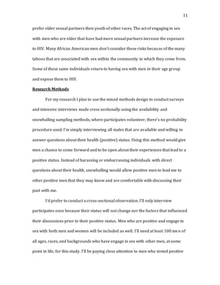 11
prefer older sexual partners then youth of other races. The act of engaging in sex
with men who are older that have had more sexual partners increase the exposure
to HIV. Many African American men don’t consider these risks because of the many
taboos that are associated with sex within the community in which they come from.
Some of these same individuals return to having sex with men in their age group
and expose them to HIV.
Research Methods
For my research I plan to use the mixed methods design to conduct surveys
and intensive interviews made cross sectionally using the availability and
snowballing sampling methods, where participates volunteer, there’s no probability
procedure used. I’m simply interviewing all males that are available and willing to
answer questions about their health (positive) status. Using this method would give
men a chance to come forward and to be open about their experiences that lead to a
positive status. Instead of harassing or embarrassing individuals with direct
questions about their health, snowballing would allow positive men to lead me to
other positive men that they may know and are comfortable with discussing their
past with me.
I’d prefer to conduct a cross-sectional observation. I’ll only interview
participates once because their status will not change nor the factors that influenced
their discussions prior to their positive status. Men who are positive and engage in
sex with both men and women will be included as well. I’ll need at least 100 men of
all ages, races, and backgrounds who have engage in sex with other men, at some
point in life, for this study. I’ll be paying close attention to men who tested positive
 