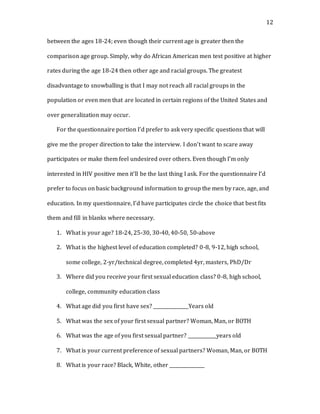 12
between the ages 18-24; even though their current age is greater then the
comparison age group. Simply, why do African American men test positive at higher
rates during the age 18-24 then other age and racial groups. The greatest
disadvantage to snowballing is that I may not reach all racial groups in the
population or even men that are located in certain regions of the United States and
over generalization may occur.
For the questionnaire portion I’d prefer to ask very specific questions that will
give me the proper direction to take the interview. I don’t want to scare away
participates or make them feel undesired over others. Even though I’m only
interested in HIV positive men it’ll be the last thing I ask. For the questionnaire I’d
prefer to focus on basic background information to group the men by race, age, and
education. In my questionnaire, I’d have participates circle the choice that best fits
them and fill in blanks where necessary.
1. What is your age? 18-24, 25-30, 30-40, 40-50, 50-above
2. What is the highest level of education completed? 0-8, 9-12, high school,
some college, 2-yr/technical degree, completed 4yr, masters, PhD/Dr
3. Where did you receive your first sexual education class? 0-8, high school,
college, community education class
4. What age did you first have sex? _______________Years old
5. What was the sex of your first sexual partner? Woman, Man, or BOTH
6. What was the age of you first sexual partner? ____________years old
7. What is your current preference of sexual partners? Woman, Man, or BOTH
8. What is your race? Black, White, other _______________
 