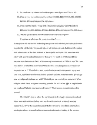 13
9. Do you have a preference about the age of sexual partners? Yes or NO
10. What is your current income? Less then $20,000, $20,000-$30,000, $31000-
$40000, $50,000-$60000, $70,000-above
11. What was the income range of the household you grew up in? Less then
$20,000, $20,000-$30,000, $31000-$40000, $50,000-$60000, $70,000-above
12. What is your current HIV/AIDS status? Positive or Negative
If positive, at what age did you test positive? ______
Participants will be filtered and only participants who selected positive for question
number 12 will be interviewed. All others will be interviewed. But their information
will be included in the total number of participants surveyed. The interview will
start with question about the answer they gave for number 3. Where did they
receive sexual education class? When moving into question 4, I’d focus on if the class
was before or after that experience? Was the first sexual experience protected or
unprotected sex? What choices lead you to having sex with the person, age group
and race, over other individuals around you? Do you still prefer the same group, age
and sex, of people to have sex with? What did you parents tell you about sex? What
did you know about HIV prior to testing positive for HIV? What type of employment
do you have? What is your past work history? What is your current relationship
status?
I feel that it’s best to allow the participants to freely give information about
their past without them feeling overburden with one topic or simply a nosey
researcher. HIV is the focus of my study but I’d prefer to collect that information
during the climax or middle of the conversation instead of making it the obvious
 