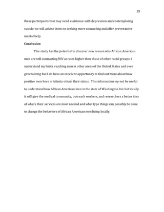 15
these participants that may need assistance with depression and contemplating
suicide we will advise them on seeking more counseling and offer preventative
mental help.
Conclusion
This study has the potential to discover new reason why African American
men are still contracting HIV at rates higher then those of other racial groups. I
understand my limits reaching men in other areas of the United States and over
generalizing but I do have an excellent opportunity to find out more about how
positive men here in Atlanta obtain their status. This information my not be useful
to understand how African American men in the state of Washington live but locally
it will give the medical community, outreach workers, and researchers a better idea
of where their services are most needed and what type things can possibly be done
to change the behaviors of African American men living locally.
 