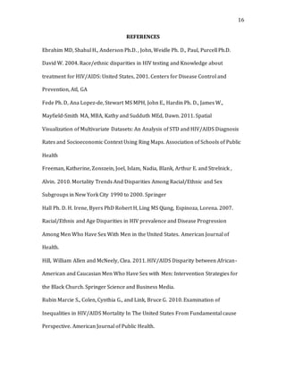 16
REFERENCES
Ebrahim MD, Shahul H., Anderson Ph.D. , John, Weidle Ph. D., Paul, Purcell Ph.D.
David W. 2004. Race/ethnic disparities in HIV testing and Knowledge about
treatment for HIV/AIDS: United States, 2001. Centers for Disease Control and
Prevention, Atl, GA
Fede Ph. D, Ana Lopez-de, Stewart MS MPH, John E., Hardin Ph. D., James W.,
Mayfield-Smith MA, MBA, Kathy and Sudduth MEd, Dawn. 2011. Spatial
Visualization of Multivariate Datasets: An Analysis of STD and HIV/AIDS Diagnosis
Rates and Socioeconomic Context Using Ring Maps. Association of Schools of Public
Health
Freeman, Katherine, Zonszein, Joel, Islam, Nadia, Blank, Arthur E. and Strelnick ,
Alvin. 2010. Mortality Trends And Disparities Among Racial/Ethnic and Sex
Subgroups in New York City 1990 to 2000. Springer
Hall Ph. D. H. Irene, Byers PhD Robert H, Ling MS Qiang, Espinoza, Lorena. 2007.
Racial/Ethnis and Age Disparities in HIV prevalence and Disease Progression
Among Men Who Have Sex With Men in the United States. American Journal of
Health.
Hill, William Allen and McNeely, Clea. 2011. HIV/AIDS Disparity between African-
American and Caucasian Men Who Have Sex with Men: Intervention Strategies for
the Black Church. Springer Science and Business Media.
Rubin Marcie S., Colen, Cynthia G., and Link, Bruce G. 2010. Examination of
Inequalities in HIV/AIDS Mortality In The United States From Fundamental cause
Perspective. American Journal of Public Health.
 