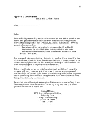 18
Appendix A: Consent Form
INFORMED CONSENT FORM
Date:_____________________________
Hello:
I am conducting a research project to better understand how African American men
health. This project consists of a social surveys and interviews to be given to a
representative sample of at least 100 adult, U.S. citizens male citizens 18-99. The
purpose of this research is:
1. To understand the relationship between everyday life and health.
2. To document the sexual behaviors and sexual choices men make.
3. To determine if there are disparities in health and income that affect
choices men make.
The survey will take approximately 15 minutes to complete. I hope you will be able
to respond to each question. If you do not wish to respond to a given question or to
the entire survey, please indicate this. It is important that you understand that you
are in no way obligated to respond to this questionnaire.
This is a confidential survey and no information which could identify you will be
recorded with your responses. Also, if you agree to respond, your answers will
remain strictly confidential. Again, neither your name nor your individual responses
will be given to any other individual or organization either inside or outside of the
Georgia State University environment.
I appreciate your willingness to cooperate in this important research effort. If you
have any questions about the content of the survey or my interview procedures,
please do not hesitate to contact me:
Emanuel Thomas
1050 General Classroom Building
University Plaza
Georgia State University
Atlanta, GA 30303
404-463-4795
_____________________________________________ __________________
 