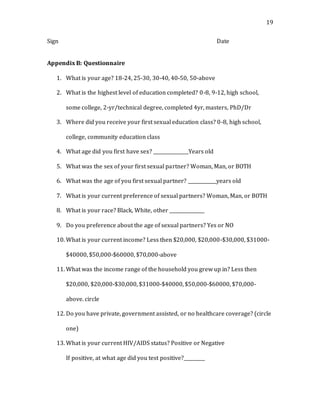 19
Sign Date
Appendix B: Questionnaire
1. What is your age? 18-24, 25-30, 30-40, 40-50, 50-above
2. What is the highest level of education completed? 0-8, 9-12, high school,
some college, 2-yr/technical degree, completed 4yr, masters, PhD/Dr
3. Where did you receive your first sexual education class? 0-8, high school,
college, community education class
4. What age did you first have sex? _______________Years old
5. What was the sex of your first sexual partner? Woman, Man, or BOTH
6. What was the age of you first sexual partner? ____________years old
7. What is your current preference of sexual partners? Woman, Man, or BOTH
8. What is your race? Black, White, other _______________
9. Do you preference about the age of sexual partners? Yes or NO
10. What is your current income? Less then $20,000, $20,000-$30,000, $31000-
$40000, $50,000-$60000, $70,000-above
11. What was the income range of the household you grew up in? Less then
$20,000, $20,000-$30,000, $31000-$40000, $50,000-$60000, $70,000-
above. circle
12. Do you have private, government assisted, or no healthcare coverage? (circle
one)
13. What is your current HIV/AIDS status? Positive or Negative
If positive, at what age did you test positive?_________
 