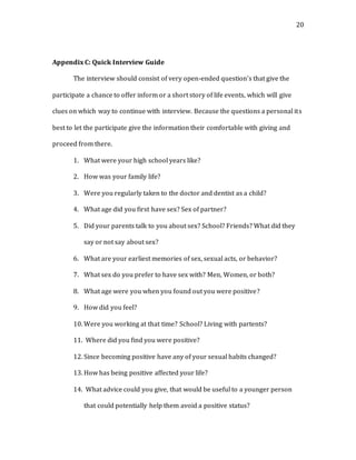 20
Appendix C: Quick Interview Guide
The interview should consist of very open-ended question’s that give the
participate a chance to offer inform or a short story of life events, which will give
clues on which way to continue with interview. Because the questions a personal its
best to let the participate give the information their comfortable with giving and
proceed from there.
1. What were your high school years like?
2. How was your family life?
3. Were you regularly taken to the doctor and dentist as a child?
4. What age did you first have sex? Sex of partner?
5. Did your parents talk to you about sex? School? Friends? What did they
say or not say about sex?
6. What are your earliest memories of sex, sexual acts, or behavior?
7. What sex do you prefer to have sex with? Men, Women, or both?
8. What age were you when you found out you were positive?
9. How did you feel?
10. Were you working at that time? School? Living with partents?
11. Where did you find you were positive?
12. Since becoming positive have any of your sexual habits changed?
13. How has being positive affected your life?
14. What advice could you give, that would be useful to a younger person
that could potentially help them avoid a positive status?
 