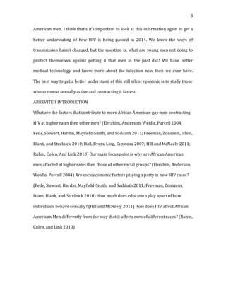 3
American men. I think that’s it’s important to look at this information again to get a
better understating of how HIV is being passed in 2014. We know the ways of
transmission hasn’t changed, but the question is, what are young men not doing to
protect themselves against getting it that men in the past did? We have better
medical technology and know more about the infection now then we ever have.
The best way to get a better understand of this still silent epidemic is to study those
who are most sexually active and contracting it fastest.
ABREVITED INTRODUCTION
What are the factors that contribute to more African American gay men contracting
HIV at higher rates then other men? (Ebrahim, Anderson, Weidle, Purcell 2004;
Fede, Stewart, Hardin, Mayfield-Smith, and Sudduth 2011; Freeman, Zonszein, Islam,
Blank, and Strelnick 2010; Hall, Byers, Ling, Espinoza 2007; Hill and McNeely 2011;
Rubin, Colen, And Link 2010) Our main focus point is why are African American
men affected at higher rates then those of other racial groups? (Ebrahim, Anderson,
Weidle, Purcell 2004) Are socioeconomic factors playing a party in new HIV cases?
(Fede, Stewart, Hardin, Mayfield-Smith, and Sudduth 2011; Freeman, Zonszein,
Islam, Blank, and Strelnick 2010) How much does education play apart of how
individuals behave sexually? (Hill and McNeely 2011) How does HIV affect African
American Men differently from the way that it affects men of different races? (Rubin,
Colen, and Link 2010)
 