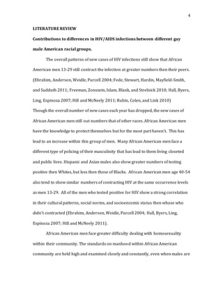 4
LITERATURE REVIEW
Contributions to differences in HIV/AIDS infections between different gay
male American racial groups.
The overall patterns of new cases of HIV infections still show that African
American men 13-29 still contract the infection at greater numbers then their peers.
(Ebrahim, Anderson, Weidle, Purcell 2004; Fede, Stewart, Hardin, Mayfield-Smith,
and Sudduth 2011; Freeman, Zonszein, Islam, Blank, and Strelnick 2010; Hall, Byers,
Ling, Espinoza 2007; Hill and McNeely 2011; Rubin, Colen, and Link 2010)
Though the overall number of new cases each year has dropped, the new cases of
African American men still out numbers that of other races. African American men
have the knowledge to protect themselves but for the most part haven’t. This has
lead to an increase within this group of men. Many African American men face a
different type of policing of their masculinity that has lead to them living closeted
and public lives. Hispanic and Asian males also show greater numbers of testing
positive then Whites, but less then those of Blacks. African American men age 40-54
also tend to show similar numbers of contracting HIV at the same occurrence levels
as men 13-29. All of the men who tested positive for HIV show a strong correlation
in their cultural patterns, social norms, and socioencomic status then whose who
didn’t contracted (Ebrahim, Anderson, Weidle, Purcell 2004; Hall, Byers, Ling,
Espinoza 2007; Hill and McNeely 2011).
African American men face greater difficulty dealing with homosexuality
within their community. The standards on manhood within African American
community are held high and examined closely and constantly, even when males are
 